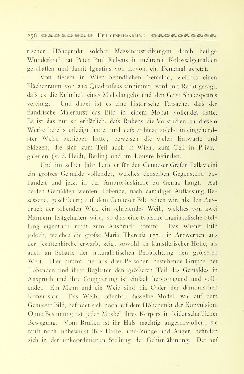 rischen Höhepunkt solcher Massenaustreibungen durch heilige Wunderkiaft hat Peter Paul Rubens in mehreren Kolossalgemälden geschaften und damit Ignatius von Loyola ein Denkmal gesetzt. Von diesem in AVien beßndlichen Gemälde, welches einen Flächenraum von 212 Quadratluss einnimmt, wird mit Recht gesagt, dals es die Kühnheit eines Michelangelo und den Geist Shakespeares vereinigt. Und dabei ist es eine historische Tatsache, dafs der llandrische Malerfürst das Bild in einem Monat vollendet hatte. Es ist das nur so erklärlich, dafs Rubens die Vorstudien zu diesem Werke bereits erledigt hatte, und dafs er hiezu solche in eingehend- ster Weise betrieben hatte, beweisen die vielen Entwürfe und Skizzen, die sich zum Teil auch in Wien, zum Teil in Privat- galerien (v. d. Heidt, Berlin) und im Louvre befinden. Und im selben Jahr hatte er für den Genueser Graten Pallavicini ein grofses Gemälde vollendet, welches denselben Gegenstand be- handelt und jetzt in der Ambrosiuskirche zu Genua hängt. Auf beiden Gemälden werden Tobende, nach damaliger Auffassung Be- sessene, geschildert; auf dem Genueser Bild sehen wir, als den Aus- druck der tobenden Wut, ein schreiendes Weib, welches von zwei Männern festgehalten wird, so dals eine tvpische maniakalische Stel- lung eigentlich nicht zum Ausdruck kommt. Das Wiener Bild jedoch, welches die grofse Maria Theresia 1774 in Antwerpen aus der Jesuitenkirche erwarb, zeigt sowohl an künstlerischer Höhe, als auch an Schärfe der naturalistischen Beobachtung den grölseren Wert. Hier nimmt die aus drei Personen bestehende Gruppe der Tobenden und ihrer Begleiter den grölseren Teil des Gemäldes in Anspruch und ihre Gruppierung ist einfach hervorragend und voll- endet. Ein Mann und ein Weib sind die Opfer der dämonischen Konvulsion. Das Weib, offenbar dasselbe Modell wie auf dem Genueser Bild, befindet sich noch auf dem Höhepunkt der Konvulsion. Ohne Besinnung ist jeder Muskel ihres Körpers in leidenschaftlicher Bewegung. Vom Brüllen ist ihr Hals mächtig angeschwollen, sie rauft noch unbewufst ihre Haare, und- Zunge und Augen befinden sich in der unkoordinierten Stellung der Gehirnlähmung. Der auf