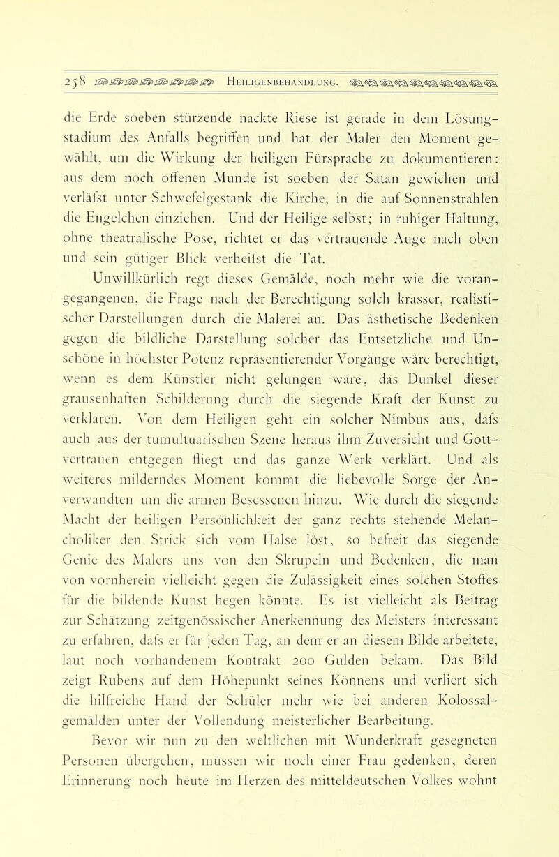 die Erde soeben stürzende nackte Riese ist gerade in dem Lösung- stadium des Anfalls begriffen und hat der Adaler den Moment ge- wählt, um die Wirkung der heiligen Fürsprache zu dokumentieren: aus dem noch offenen xMunde ist soeben der Satan gewichen und verlälst unter Schwetelgestank die Kirche, in die auf Sonnenstrahlen die Engelchen einziehen. Und der Eieilige selbst; in ruhiger Haltung, ohne theatralische Pose, richtet er das vertrauende Auge nach oben und sein gütiger Blick verheilst die Tat. Unwillkürlich regt dieses Gemälde, noch mehr wie die voran- gegangenen, die Frage nach der Berechtigung solch krasser, realisti- scher Darstellungen durch die Malerei an. Das ästhetische Bedenken gegen die bildliche Darstellung solcher das Entsetzliche und Un- schöne in höchster Potenz repräsentierender Vorgänge wäre berechtigt, wenn es dem Künstler nicht gelungen wäre, das Dunkel dieser grausenhalten Schilderung durch die siegende Kraft der Kunst zu verklären. Von dem Eieiligen geht ein solcher Nimbus aus, dals auch aus der tumultuarischen Szene heraus ihm Zuversicht und Gott- vertrauen entgegen fliegt und das ganze Werk verklärt. Und als weiteres milderndes xMoment kommt die liebevolle Sorge der An- verwandten um die armen Besessenen hinzu. Wie durch die siegende Macht der heiligen Persönlichkeit der ganz rechts stehende Melan- choliker den Strick sich vom Halse löst, so befreit das siegende Genie des Malers uns von den Skrupeln und Bedenken, die man von vornherein vielleicht gegen die Zulässigkeit eines solchen Stoffes für die bildende Kunst hegen könnte. Es ist vielleicht als Beitrag zur Schätzung zeitgenössischer Anerkennung des Meisters interessant zu erfahren, dafs er für jeden Tag, an dem er an diesem Bilde arbeitete, laut noch vorhandenem Kontrakt 200 Gulden bekam. Das Bild zeigt Rubens auf dem Höhepunkt seines Könnens und verliert sich die hilfreiche Hand der Schüler mehr wie bei anderen Kolossal- gemälden unter der Vollendung meisterlicher Bearbeitung. Bevor wir nun zu den weltlichen mit Wunderkraft gesegneten Personen übergehen, müssen wir noch einer Frau gedenken, deren Erinnerung noch heute im Herzen des mitteldeutschen Volkes wohnt