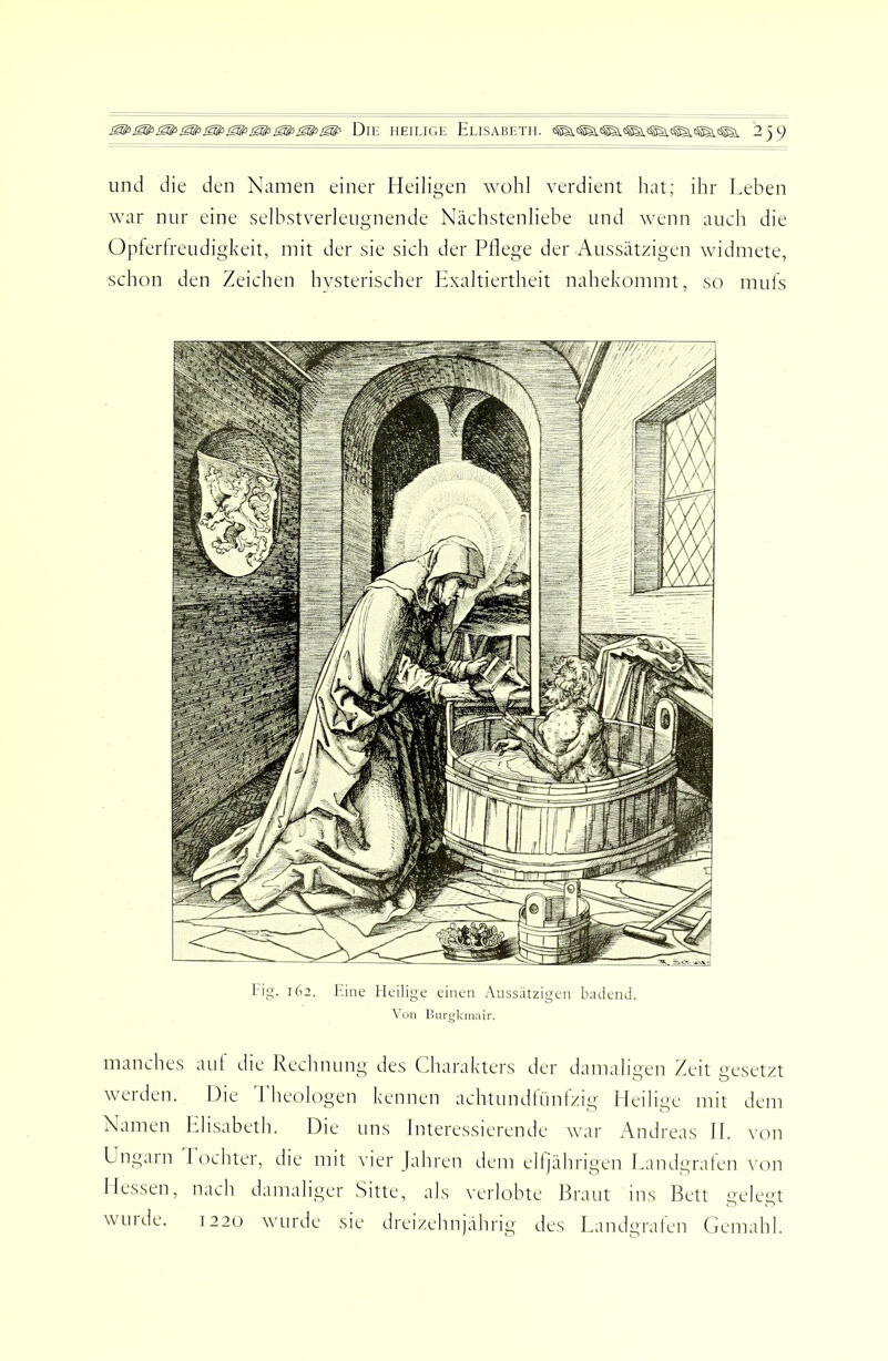 Die heilige Elisabeth. 239 und die den Namen einer Heiligen wohl verdient hat; ihr Leben war nur eine selbstverleugnende Nächstenliebe und wenn auch die Üplerlreudigkeit, mit der sie sich der Pflege der Aussätzigen widmete, schon den Zeichen hvsterischer Exaltiertheit nahekommt, so muls l'ig. 162. Eine Heilige einen Aussätzigen badend. Von llurgkniiiir. manches aut die Rechnung des Charakters der damaligen Zeit uesftzt werden. Die Theologen kennen achtundfünizig Heilige mit dem Namen Elisabeth. Die uns Interessierende war Andreas 11. von Lngain 1 ochter, die mit vier Jahren dem eltjährigen Eandgraten von Dessen, nach damaliger Sitte, als verlobte Braut ms Bett gelegt will de. 1220 wurde sie dreizehnjährig des Eandgraten Gemahl.