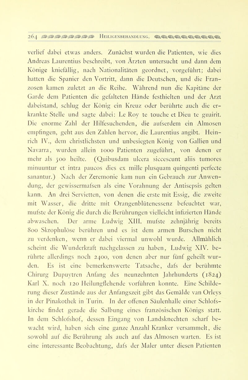 verlief dabei etwas anders. Zunächst wurden die Patienten, wie dies Andreas Laurentius beschreibt, von Ärzten untersucht und dann dem Könige kniefällig, nach Nationalitäten geordnet, vorgeführt; dabei hatten die Spanier den Vortritt, dann die Deutschen, und die Fran- zosen kamen zuletzt an die Reihe. Während nun die Kapitäne der Garde dem Patienten die gefalteten Hände festhielten und der Arzt daheistand, schlug der König ein Kreuz oder berührte auch die er- krankte Stelle und sagte dabei; Le Roy te touche et Dieu te guairit. Die enorme Zahl der Hilfesuchenden, die aufserdem ein Almosen emphngen, geht aus den Zahlen hervor, die Laurentius angibt. Hein- rich IV., dem christlichsten und unbesiegten König von Gallien und Navarra, wurden allein looo Patienten zugeführt, von denen er mehr als 500 heilte. (Quibusdam ulcera siccescunt aliis tumores minuuntur et intra paucos dies ex mille plusquam quingenti perfecte sanantur.) Nach der Zeremonie kam nun ein Gebrauch zur Anwen- dung, der gewissermafsen als eine Vorahnung der Antisepsis gelten kann. An drei Servietten, von denen die erste mit Essig, die zweite mit Wasser, die dritte mit Orangenblütenessenz befeuchtet war, mulste der König die durch die Berührungen vielleicht infizierten Hände abwaschen. Der arme Ludwig Xlll. mufste zehnjährig bereits 800 Skrophulöse berühren und es ist dem armen Burschen nicht zu verdenken, wenn er dabei viermal unwohl wurde. Allmählich scheint die Wunderkralt nachgelassen zu haben, Ludwig XIV. be- rührte allerdings noch 2400, von denen aber nur fünf geheilt wur- den. Es ist eine bemerkenswerte Tatsache, dafs der berühmte Chirurg Dupuvtren Anfang des neunzehnten Jahrhunderts (1824) Karl X. noch 120 Heilungfiehende vorführen konnte. Eine Schilde- rung dieser Zustände aus der Anfangszeit gibt das Gemälde van Orleys in der Pinakothek in Turin. In der offenen Säulenhalle einer Schlofs- kirche findet gerade die Salbung eines französischen Königs statt. In dem Schlofshof, dessen Eingang von Landsknechten scharf be- wacht wird, haben sich eine ganze Anzahl Kranker versammelt, die sowohl auf die Berührung als auch auf das Almosen warten. Es ist eine interessante Beobachtung, dafs der Maler unter diesen Patienten