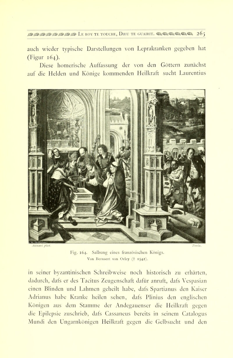 SS^fi<S!fiiSlfi SSlfi Le ROY TE TOUCHE, DiEU TE GUAIRIT. 263 auch wieder typische Darstellungen von Leprakranken gegeben hat (Figur 164). Diese homerische Auflassung der von den Getttern zunächst auf die Helden und Keinige kommenden Heilkraft sucht Laurentius Alinari phot. Fig. 164. Salbung eines französischen Königs. Von liernaert van Orley (f 1542). in seiner byzantinischen Schreibweise noch historisch zu erhärten, dadurch, dals er des Tacitus Zeugenschatt dalür anrult, dals Vespasian einen Blinden und Lahmen geheilt habe, dals Spartianus den Kaiser Adrianus habe Kranke heilen sehen, dals Plinius den englischen Königen aus dem Stamme der Andegauenser die Heilkraft gegen die Ifpilepsie zuschrieb, dals Cassaneus bereits in seinem Catalogus Mundi den Ungarnkönigen Heilkraft gegen die Gelbsucht und den