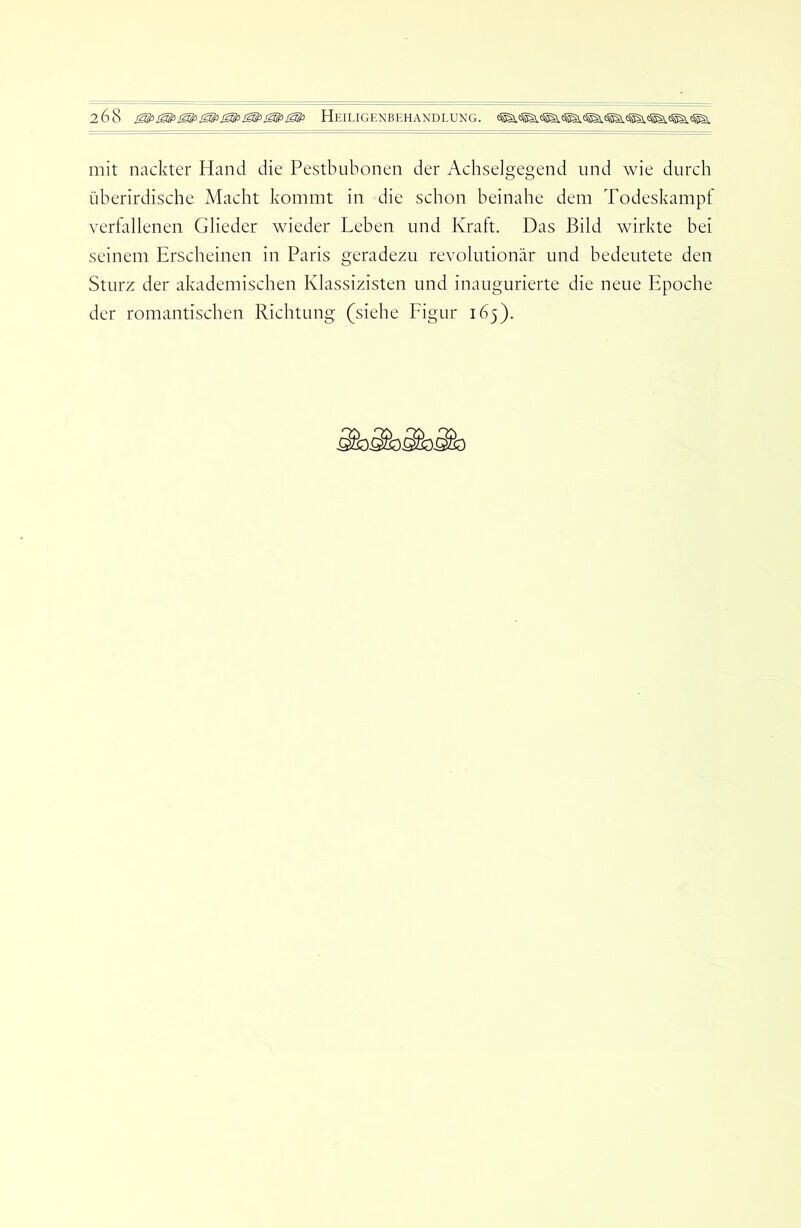 mit nackter Hand die Pestbubonen der Achselgegend und wie durch überirdische Macht kommt in die schon beinahe dem Todeskampf vertallenen Glieder wieder Leben und Kraft. Das Bild wirkte bei seinem Erscheinen in Paris geradezu revolutionär und bedeutete den Sturz der akademischen Klassizisten und inaugurierte die neue Epoche der romantischen Richtung (siehe Figur 165).