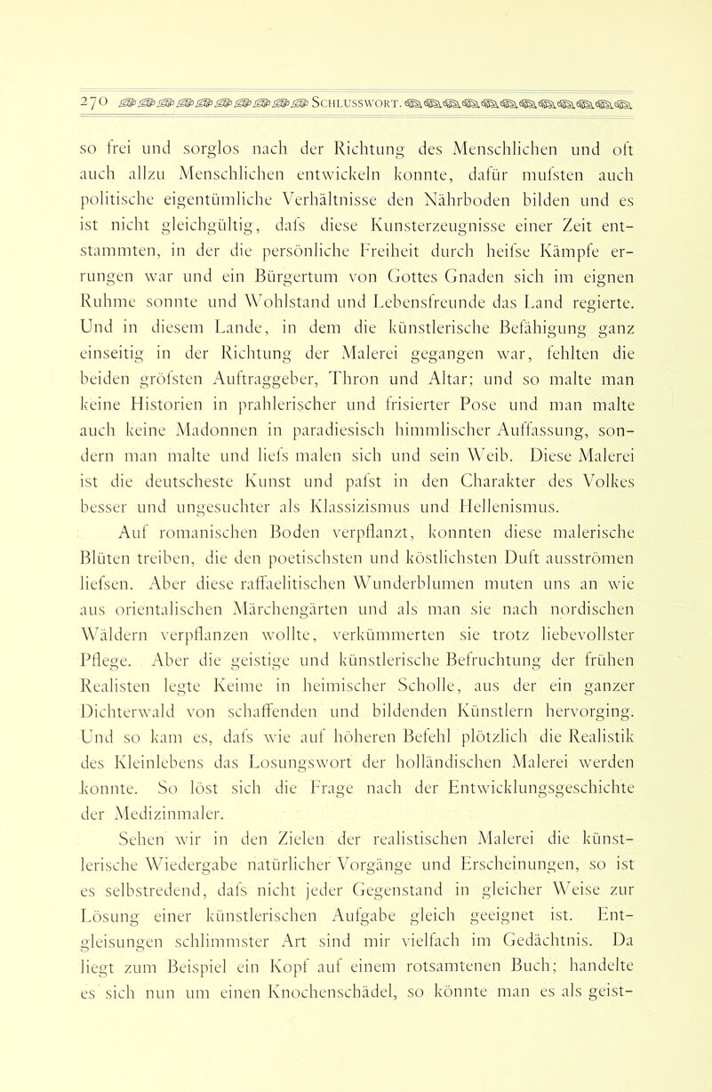 SO trei und sorglos nach der Richtung des Menschlichen und oft auch allzu Menschlichen entwickeln konnte, dalür mulsten auch politische eigentümliche Verhältnisse den Nährboden bilden und es ist nicht gleichgültig, dals diese Kunsterzeugnisse einer Zeit ent- stammten, in der die persönliche Freiheit durch heilse Kämpfe er- rungen war und ein Bürgertum von Gottes Gnaden sich im eignen Ruhme sonnte und Wohlstand und Lebenslreunde das Land regierte. Und in diesem Lande, in dem die künstlerische Belähigung ganz einseitig in der Richtung der Malerei gegangen war, fehlten die beiden grölsten Auftraggeber, Thron und Altar; und so malte man keine Historien in prahlerischer und Irisierter Pose und man malte auch keine Madonnen in paradiesisch himmlischer Aullassung, son- dern man malte und liels malen sich und sein Weib. Diese Malerei ist die deutscheste Kunst und palst in den Charakter des Volkes besser und ungesuchter als Klassizismus und LIellenismus. Auf romanischen Boden verpflanzt, konnten diese malerische Blüten treiben, die den poetischsten und köstlichsten Duft ausströmen liefsen. Aber diese raffaelitischen Wunderblumen muten uns an wie aus orientalischen Märchengärten und als man sie nach nordischen WLildern verpflanzen \vollte, verkümmerten sie trotz liebevollster Pflege. Aber die geistige und künstlerische Belruchtung der frühen Realisten legte Keime in heimischer Scholle, aus der ein ganzer Dichterwald von schafl'enden und bildenden Künstlern hervorging. Und so kam es, dals wue aut höheren Betehl plötzlich die Realistik des Kleinlehens das Losungswort der holländischen Malerei werden konnte. So löst sich die Frage nach der Entwicklungsgeschichte der Medizinmaler. Sehen wur in den Zielen der realistischen iVIalerei die künst- lerische Wiedergabe natürlicher Vorgänge und Erscheinungen, so ist es selbstredend, dafs nicht jeder Gegenstand in gleicher WT'ise zur Lösung einer künstlerischen Aulgabe gleich geeignet ist. Ent- oleisungen schlimmster Art sind mir viellach im Gedächtnis. Da liegt zum Beispiel ein Kopl auf einem rotsamtenen Buch; handelte es sich nun um einen Knochenschädel, so könnte man es als geist-