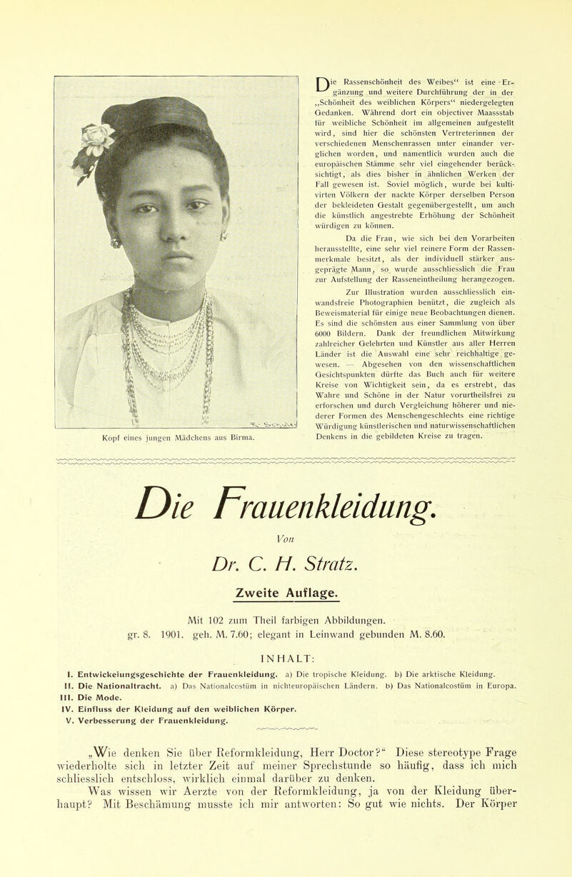 Kopf eines jungen Mädcliens aus Birma. r^ie Rassenschönheit des Weibes“ ist eine Er- „Schönheit des weiblichen Körpers“ niedergelegten Gedanken. Während dort ein objectiver Maassstab für weibliche Schönheit im allgemeinen aufgestellt wird, sind hier die schönsten Vertreterinnen der verschiedenen Menschenrassen unter einander ver- glichen worden, und namentlich wurden auch die europäischen Stämme sehr viel eingehender berück- sichtigt, als dies bisher in ähnlichen Werken der Fall gewesen ist. Soviel möglich, wurde bei kulti- virten Völkern der nackte Körper derselben Person der bekleideten Gestalt gegenübergestellt, um auch die künstlich angestrebte Erhöhung der Schönheit würdigen zu können. Da die Frau, wie sich bei den Vorarbeiten herausstellte, eine sehr viel reinere Form der Rassen- merkmale besitzt, als der individuell stärker aus- geprägte Mann, so wurde ausschliesslich die Frau zur Aufstellung der Rasseneintheilung herangezogen. Zur Illustration wurden ausschliesslich ein- wandsfreie Photographien benützt, die zugleich als Beweismaterial für einige neue Beobachtungen dienen. Es sind die schönsten aus einer Sammlung von über 6000 Bildern. Dank der freundlichen Mitwirkung zahlreicher Gelehrten und Künstler aus aller Herren Länder ist die Auswahl eine sehr reichhaltige. ge- wesen. — Abgesehen von den wissenschaftlichen Gesichtspunkten dürfte das Buch auch für weitere Kreise von Wichtigkeit sein, da es erstrebt, das Wahre und Schöne in der Natur vorurtheilsfrei zu erforschen und durch Vergleichung höherer und nie- derer Formen des Menschengeschlechts eine richtige Würdigung künstlerischen und naturwissenschaftlichen Denkens in die gebildeten Kreise zu tragen. Die Fmuenkleidung. Von Dr. C, H. Stratz. Zweite Auflage. Mit 102 zum Tlieil farbigen Abbildungen, gr. 8. 1901. geh. M. 7.60; elegant in Leinwand gebunden M. 8.60. 1 N HALT: I. Entwickeiungsgeschichte der Frauenkleidung, a) Die tropische Kleidung, b) Die arktische Kleidung. II. Die Nationaltracht, a) Das Nationalcostüm in nichteuropäischen Ländern, b) Das Nationalcostüm in Europa. III. Die Mode. IV. Einfluss der Kleidung auf den weiblichen Körper. V. Verbesserung der Frauenkleidung. „Wie denken Sie über Reformkleidung, Herr Doctor?“ Diese stereotype Frage Aviederholte sich in letzter Zeit auf meiner Sjorecbstunde so häufig, dass ich mich schliesslich entschloss, Murklich einmal darüber zu denken. Was wissen wir Aerzte von der Reformkleidung, ja von der Kleidung über- haupt? Mit Beschämung musste ich mir antworten: So gut wie nichts. Der Körper