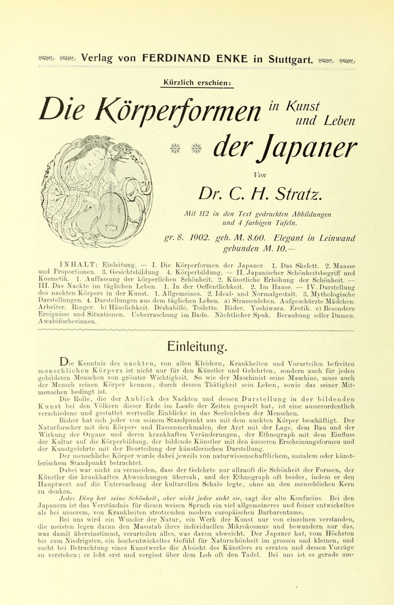 Kürzlich erschien: Die Körperfomen * * der Japaner Von Dr. C. H. Stratz. Mit 112 in den Text gedruckten Abbildungen lind 4 farbigen Tafeln. gr. 8. 1902. geh. M. 8.60. Elegant in Leinwand gebunden M. 10.— INHALT: EinleituDg. — I. Die Kör2)erformeu der Japaner. 1. Das Skelett. 2. Maasse und Proportionen. 3. Hesielitsbildung'. 4. Körperbildung'. — II. Japanisclier Schönlieitsbegriff und Kosmetik. 1. Auffassung der körperlichen Schönheit. 2. Künstliche Erhöhung der Schönheit. — III. Das Nackte im täglichen Leben. 1. In der Oeffentlicldieit. 2. Im Hause. — IV. Darstellung des nackten Körpers in der Kunst. 1. Allgemeines. 2. Ideal- und Normalgestalt. 3. Mythologische Darstellungen. 4. Darstellungen aus dem täglichen Leben, a) Strassenleben. Aufgeschürzte Mädchen. Arbeiter. Ringer, b) Häuslichkeit. Deshabille. Toilette. Bäder. Yoshiwara. Erotik, c) Besondere Ereignisse und Situationen. Ueberrascluing im Bade. Nächtlicher Spuk. Beraubung edler Damen. Awabifischerinnen. Einleitung. Die Kenntnis des nackten, von allen Kleidern, Krankheiten und Vorurteilen befreiten menschlichen Körpers ist nicht nur für den Künstler und Gelehrten, sondern auch für jeden gebildeten Älenschen von grösster Wichtigkeit. So wie der Maschinist seine Maschine, muss auch der Älensch seinen Körper kennen, durch dessen Thätigkeit sein Leben, sowie das seiner Mit- menschen bedingt ist. Die Rolle, die der Anblick des Nackten und dessen Darstellung in der bildenden Kunst bei den Völkern dieser Erde im Laufe der Zeiten gespielt hat, ist eine ausserordentlich verschiedene und gestattet wertvolle Einblicke in das Seelenleben der IMenschen. Bisher hat sich jeder von seinem Standp>unkt aus mit dem nackten Körper beschäftigt. Der Naturforscher mit den Körper- und Kassenmerkmalen, der Arzt mit der Lage, dem Bau und der Wirkung der Organe und deren krankhaften Veränderungen, der Ethnograph mit dem Einfluss der Kultur auf die Körperbildung, der bildende Künstler mit den äusseren Erscheinungsformen und der Kunstgelehrte mit der Beurteilung der künstlerischen Darstellung. Der menschliche Körjmr wurde dabei jeweils von naturwissenschaftlichem, sozialem oder künst- lerischem Standijunkt betrachtet. Dabei war nicht zu vermeiden, dass der Gelehrte nur allzuoft die kScliönheit der Formen, der Künstler die krankhaften Abweichungen übersah, und der Ethnograph oft beides, indem er den Hauptwert auf die Untersuchung der kulturellen Schale legte, ohne an tlen menschlichen Kern zu denken. Jedes Ding hat seine Schönheit, aber nicht jeder sieht sie, sagt der alte Konfucius. Bei den .lapanern ist das Verständnis für diesen weisen Spruch ein viel allgemeineres und feiner entwickeltes als bei unserem, von Krankheiten strotzenden modern euroi^äischen Barbarentume. Bei uns wird ein Wunder der Natur, ein Werk der Kunst nur von einzelnen verstanden, die meisten legen daran den Massstab ihres individuellen Mikrokosmus und bewundern nur das, was damit übereinstimmt, verurteilen alles, was davon abweicht. Der Japaner hat, vom Höchsten bis zum Niedrigsten, ein hochentwickeltes Gefühl für Naturschönheit im grossen und kleinen, und sucht bei Betrachtung eines Kunstwerks die Absicht des Künstlers zu erraten und dessen Vorzüge zu verstehen; er lobt ei’st und vergisst über dem Lob oft den Tadel. Bei uns ist es gerade um-