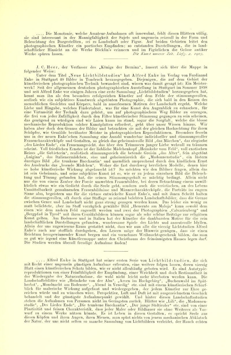 .... Die Monotonie, welche Amateur-Aufnahmen oft innewohnt, fehlt diesen Blättern völlig, sie sind interessant in der Mannigfaltigkeit der Sujets und ungemein reizvoll in der Form und Beleuchtung des Dargestellten, sei es Landschaft oder Figur. Auf beiden Gebieten leitet den photographischen Künstler ein poetisches Empfinden; so entstanden Darstellungen, die in land- schaftlicher Hinsicht an die Werke Böcklin’s erinnern und im Figürlichen die Grösse antiker Werke spüren lassen. Die Kunst unserer Zeit. Liefg. 2. igoj. J. C. Heer, der Verfasser des „Königs der Bernina“, äussert sich über die Mappe in folgender Weise: Unter dem Titel „Neue Lichtbildstudien“ hat Alfred Enke im Verlag von Ferdinand Enke in Stuttgart 40 Bilder in Tondruck herausgegeben. Diejenigen, die auf dem Gebiet der künstlerischen photograidiischen Technik bewandert sind, wissen was damit gesagt ist; Ein Meister- werk! Seit der allgemeinen deutschen photographischen Ausstellung in Stuttgart im Sommer 1898 und seit Alfred Enke vor einigen Jahren eine erste Sammlung „Lichtbildstudien“ herausgegeben hat, kennt man ihn als den besonders erfolgreichen Künstler auf dem Felde der stimmungsvollen, seelisch wie ein subjektives Kunstwerk abgetönten Photographie, die sich bald in den Reizen des menschlichen Gesichtes und Körpers, bald in auserlesenen Motiven der Landschaft ergeht. Welche Lielie und Hingabe, welches Findertalent, was für eine Kunst den Augenblick zu erhaschen, für eine Virtuosität der Technik dazu gehört, um auf ijhotographischem Weg Bilder zu erzeugen, die frei von jeder Zufälligkeit durch den Filter künstlerischer Stimmung gegangen za sein scheinen, das genügend zu würdigen sind wir Laien kaum im stand, sogar die Sorgfalt, welche die blosse mechanische Reproduktion solcher Kunstplatten erfordert, geht über unser Wissen hinaus. Wir haben aber doch den Genuss der Bilder und betrachten sie mit der gleichen Hochachtung für ihren Schöpfer, wie Gemälde berühmter Meister in photographischen Reproduktionen. Besonders fesseln uns in der neuen Enke’schen Sammlung eine Anzahl wunderbar individueller und stimmungsvoller Frauencharakterköpfe und Gestalten, so gleich das geheimnisvolle Bild „das Märchen“, das elegische „des Liedes Ende“, ein Frauenangesicht, das über den Trümmern junger Lielm wehvoll zu träumen scheint. Voll friedlichen Ernstes ist der liebliche Mädchenkopf „Heimkehr vom Feld“, voll exotischen Reizes „die Gebieterin“, realistisch stimmungsreich die betende Greisin „das Alter“, fein abgetönt „Luigina“, das Italienermädchen, süss und geheimnisreich die „Madonnenstudie“, ein lüstern durstiges Bild „die trunkene Bacchantin“ und unendlich ansprechend durch den kindlichen Ernst des Ausdrucks das „lesende Mädchen“. Woher die fast durchweg herrlichen Modelle, denen hier so hohe künstlerische Wirkung abgelauscht ist? So möchten wir den Bildner fragen, allein das ist sein Geheimnis, und seine subjektive Kunst ist es, wie er zu jedem einzelnen Bild die Beleuch- tung und Tönung gefunden hat, die seinen Stimmungsgehalt so mächtig bedingt. Allein nicht nur die von einem Zauber der Poesie umwehten Frauenbilder, bei deren Betrachtung einem unwill- kürlich etwas wie ein Gedicht durch die Seele geht, sondern auch die veristischen, an des Leidens Unmittelbarkeit gemahnenden Frauenbildnisse und Männercharakterköpfe. die Porträts im engem Sinne also, begeistern uns für die virtuos entwickelte Kunst Enke’s, und mit ihnen Schritt halten die stimmungsvollen, oft durch eine Staffage so reizend belebten Landschaftsbilder, dass die Grenze zwischen Genre und Landschaft nicht ganz streng gezogen werden kann. Das leider ein wenig zu matt belichtete, aber im Stoff vorzüglich gewählte Bild „Heuernte am Maloja“ kann sowohl dem einen wie dem andern Feld zugesellt werden und zwei der Photographien „tlalvarienberg“ und „Bergpfad in Tyrol“ mit ihren Cruzifixbildern können sogar als sehr schöne Beiträge zur religiösen Kunst gelten. Am Bodensee uml in Italien hat der Künstler die dankbarsten Motive für die rein landschaftlichen Darstellungen gefunden, wundersame Spiele des Lichts und anmutsvolle Idyllen. Allein der uns zugewiesene Raum gestattet nicht, dass wir nun alle die vierzig Lichtstudien Alfred Enke’s auch nur stotflich durchgehen, den Lesern möge der Hinweis genügen, dass sie einen Reichtum herzgewinnender Kunst bergen und ein vornehmes Weihnachtsgeschenk bilden, das man so gut wie irgend eine Künstlermappe unter den Christbaum des feinsinnigsten Hauses legen darf. Die Studien werden überall freudige Aufnahme finden! .... Alfred Enke in Stuttgart hat seiner ersten Serie von L i ch t b i 1 d s t u d i e n, die sich mit Recht einer ungemein günstigen Aufnahme erfreuten, eine weitere folgen lassen, deren vierzig Blatt einen künstlerischen Schatz bilden, wie er nicht allzuhäufig geboten wird. Es sind Autotypie- reproduktionen von einer Feinfühligkeit der Empfindung, einer Weichheit und doch Bestimmtheit in der Wiedergal>e der Naturaufnahme, die wohl nicht leicht mehr überboten werden kann. Die Landschaftsblätter wie „Heimkehr von der Alm“. „Arven im Hochgebirg“, „Buchenwald im Spät- herbst“, „Mondnacht am Bodensee“, „Abend in Venedig“ etc. sind mit einem künstlerischen Scharf- blick für malerische Wirkung aufgefasst und wiedergegeben, der jedem Künstler zur Ehre ge- reichen würde und zu wünschen wäre. Perspektive, Luft und Duft ist mit ausgezeichnetem Geschick behandelt und der günstigste Aufnahraepunkt gewählt. Und hinter diesen Landschaftsstudien stehen die Aufnahmen von Personen nicht im Geringsten zurück. Blätter wie „Lili“, die „Madonnen- studie“, „Des Liedes Ende“, „Die trunkene Bacchantin“, „Der junge Südtiroler“ etc. sind von einer Plastizität und feinen Charakteristik, dass jeder Maler oder Bildhauer sie ohne Weiteres als Vor- wurf zu einem Werke nützen könnte. Es ist Leben in diesen Gestalten, es spricht Seele aus diesen Köpfen und ihren Augen, ihren Mienen, man spürt nichts von jenem mechanischen Abklatsch der Natur, der uns nicht selten so manche Sammlung von Lichtbildern verleidet, der Hauch echten