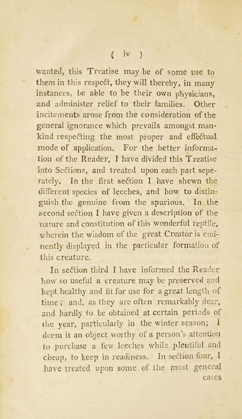 wanted., this Treatise may be of some use to them in this respect, they will thereby, in many instances, be able to be their own physicians, and administer relief to their families. Other incitements arose from the consideration of the general ignorance which prevails amongst man- kind respe<5ting the most proper and effectual mode of application. For the better informa- tion of the Reader, I have divided this Treatise into Sections, and treated upon each part sepe- rately. In the .first section I have shewn the different species of leeches, and how to distiii- guish the genuine from the spurious. In the second se6tion I have given a description of the nature and constitution of this wonderful reptile, wherein the wisdom of the great Creator is emi- nently displayed in the particular formation of this creature. In seftion third I have informed the Reader how so useful a creature may be preserved and kept healthy and fit for use for a great length of time; and, as they are often remarkably dear, and hardly to be obtained at certain periods of the year, particularly in the winter season; I deem it an object worthy of a person’s attention to purchase a few leeches while plentiful and cheap, to keep in readiness. In section four, I have treated upon some of the most general cases