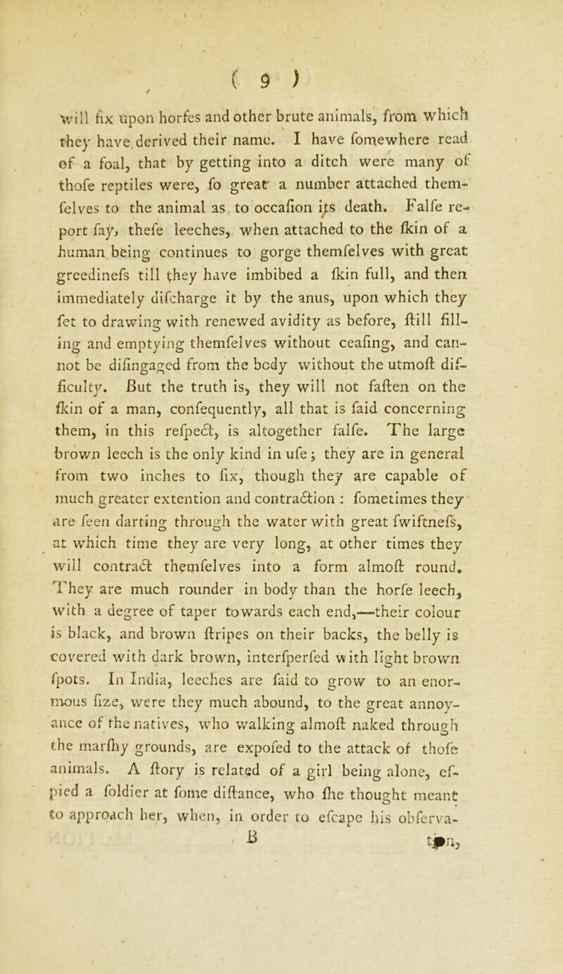 / ( 9 ) will fix upon horfes and other brute animals, from which they have.derived their name. I have fomewhere read ef a foal, that by getting into a ditch were many of thofe reptiles were, fo great a number attached them- felves to the animal as to occafion i^s death, balfe re- port fay, thefe leeches, when attached to the fkin of a human being continues to gorge themfelves with great greedinefs till they have imbibed a fkin full, and then immediately difeharge it by the anus, upon which they fet to drawing with renewed avidity as before, flill fill- ing and emptying themfelves without ceafing, and can- not be difingaged from the body without the utmofi: dif- ficulty. But the truth is, they will not fallen on the fkin of a man, confequently, all that is faid concerning them, in this refpect, is altogether falfe. The large brown leech is the only kind in ufe; they are in general from two inches to fix, though they are capable of much greater extention and contraction : fometimes they are feen darting through the water with great fwiftnefs, at which time they are very long, at other times they will contradt themfelves into a form almofi: round. They are much rounder in body than the horfe leech, with a degree of taper towards each end,—their colour is black, and brown {tripes on their backs, the belly is covered with dark brown, interfperfed with light brown fpots. In India, leeches are faid to grow to an enor- mous fize, were they much abound, to the great annoy- ance of the natives, who walking almofi; naked through the marfiiy grounds, are expofed to the attack of thofe animals. A ftory is related of a girl being alone, ef- pied a foldier at fome difiance, who fire thought meant to approach her, when, in order to efcape his obferva- - B t»n.