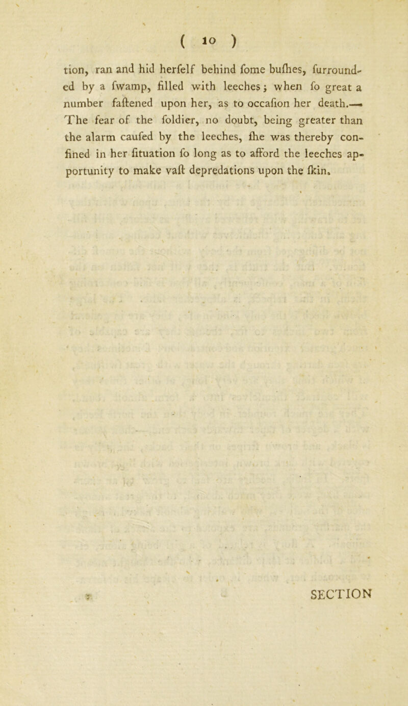 ( 1° ) % tion, ran and hid herfelf behind fome bufhes, furrourid*' ed by a fwamp, filled with leeches; when fo great a number faftened upon her, as to occafion her death.— The fear of the foldier, no doubt, being greater than the alarm caufed by the leeches, fhe was thereby con- fined in her fituation fo long as to afford the leeches ap- portunity to make vaft depredations upon the fkin. \