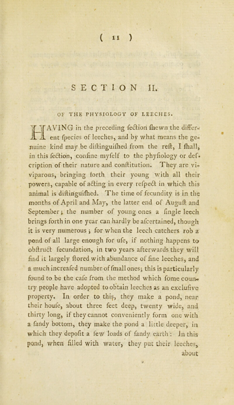SECTION II. OF THE PHYSIOLOGY OF LEECHES. AVING in the preceding fection fliewn the differ* ent fpecies of leeches, and by what means the ge- nuine kind may be diftinguifhed from the reft, I fhall, in this fedtion, confine myfelf to the phyfiology or def- cription of their nature and conftitution. They are vi- viparous, bringing forth their young with all their powers, capable of adling in every refpect in which this animal is diftinguifhed. The time of fecundity is in the months of April and May, the latter end of Auguft and September; the number of young ones a fingle leech brings forth in one year can hardly be afcertained, though it is very numerous ; for when the leech catchers rob a pond of all large enough for ufe, if nothing happens to obftrudf fecundation, in two years afterwards they will find it largely ftored with abundance of fine leeches, and a much increafed number of fmallones; this is particularly found to be the cafe from the method which fome coun« try people have adopted to obtain leeches as an exclufive property. In order to thi$, they make a pond, near their houfe, about three feet deep, twenty wide, and thirty long, if they cannot conveniently form one with a fandy bottom, they make the pond a little deeper, in which they depofit a few loads of fandy earth : in this t pond, when filled with water, they put their leeches, about .