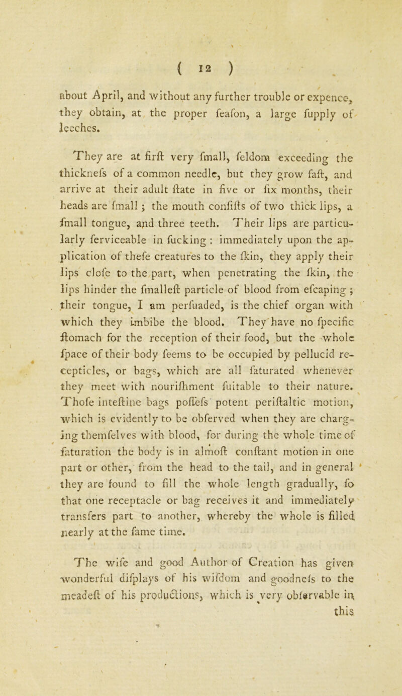 about April, and without any further trouble or expence, they obtain, at the proper feafon, a large fupply of leeches. They are at firft very fmall, feldom exceeding the thicknefs of a common needle, but they grow faff, and arrive at their adult ifate in five or lix months, their heads are fmall ; the mouth confifts of two thick lips, a Ifnall tongue, and three teeth. Their lips are particu- larly ferviceable in fucking : immediately upon the ap- plication of thefe creatures to the fkin, they apply their lips dole to the part, when penetrating the fkin, the lips hinder the fmalleft particle of blood from efcaping ; their tongue, I am perfuaded, is the chief organ with which they imbibe the blood. They have no fpecific ftomach for the reception of their food, but the whole ipace of their body feems to be occupied by pellucid re- ccpticles, or bags, which are all faturated whenever they meet with nourifhment fuitable to their nature. Thofe inteftine bags pofTefs potent periftaltic motion, which is evidently to be obferved when they are charg- ing themfelves with blood, for during the whole time of figuration the body is in almoft conftant motion in one part or other, from the head to the tail, and in general * they are found to fill the whole length gradually, fo that one receptacle or hag receives it and immediately transfers part to another, whereby the whole is filled nearly at the fame time. The wife and good Author of Creation has given wonderful difplays of his wifdom and goodnefs to the meadefl of his productions, which is very oblervable ii\ this \
