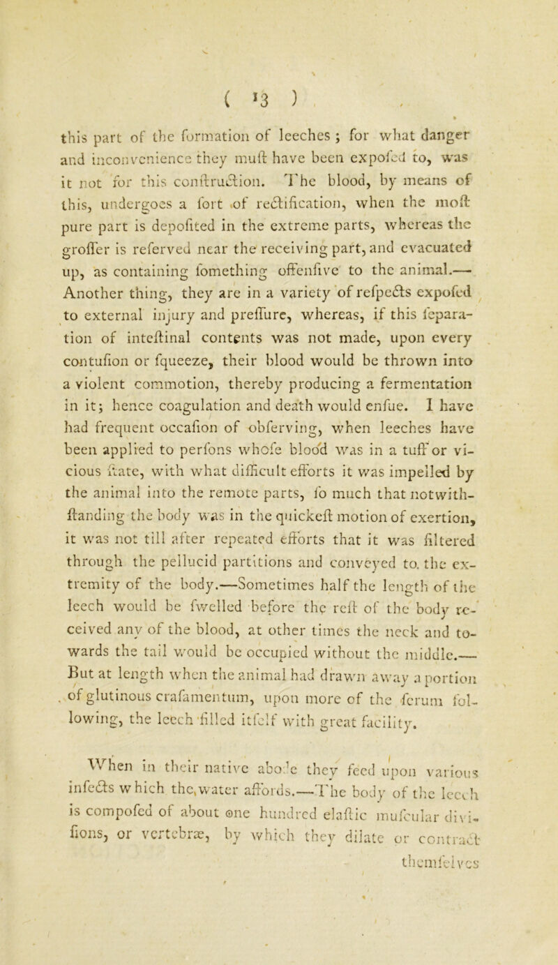 ( >3 ) this part of the formation of leeches ; for what danger and inconvenience they mu ft have been expofed to, was it not for this conftrudtion. The blood, by means of this, undergoes a fort of rectification, when the moft: pure part is depofited in the extreme parts, whereas the groffer is referved near the receiving part, and evacuated up, as containing l'omething offenhve to the animal.— Another thing, they are in a variety of refpeCts expofed to external injury and prefture, whereas, if this repara- tion of inteftinal contents was not made, upon every contufion or fqueeze, their blood would be thrown into a violent commotion, thereby producing a fermentation in it; hence coagulation and death would enfue. I have had frequent occafion of obferving, when leeches have been applied to perfons whofe blood was in a tuft7or vi- cious ftate, with what difficult efforts it was impelled by the animal into the remote parts, fo much that notwith- ftanding the body was in the quickeft motion of exertion, it was not till after repeated efforts that it was filtered through the pellucid partitions and conveyed to. the ex- tremity of the body.—Sometimes half the length of the leech would be fwelled before thp reft of the body re- ceived anv of the blood, at other times the neck and to- wards the tail would be occupied without the middle. But at length when the animal had drawn away a portion . glutinous crafamentum, upon more of the ficrum fol- lowing, the leech ■filled itfeif with great facility. When in their native abode they feed upon various infers which the,water affords.—The body of the leech is compofed of about one hundred elaftic mufcular divi- fions, or vertebrae, by which they dilate or contract themfeives * ,