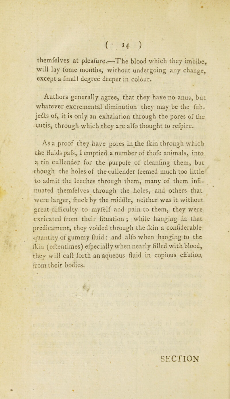 themfelves at pleafure.—The blood which they imbibe, will lay fome months, without undergoing any change, except a final 1 degree deeper in colour. Authors generally agree, that they have no anus, but whatever excremental diminution they may be the fub- jedts of, it is only an exhalation through the pores of the cutis, through which they are alfo thought to refpire. As a proof they have pores in the (kin through which the fluids pafs, I emptied a number of thofe animals, into a tin cullender for the purpofe of cleanfing them, but though the holes of the cullender feemed much too little to admit the leeches through them, many of them infl- nuated themfelves through the holes, and others that were larger, fluckby the middle, neither was it without great difficulty to myfelf and pain to them, they wrere cxricated from their fituation ; while hanging in that predicament, they voided through the fkin a conflderable quantity of gummy fluid : and alfo when hanging to the fkin (oftentimes) efpecially when nearly filled with blood, they will calf forth an aqueous fluid in copious effufion, from their bodies.