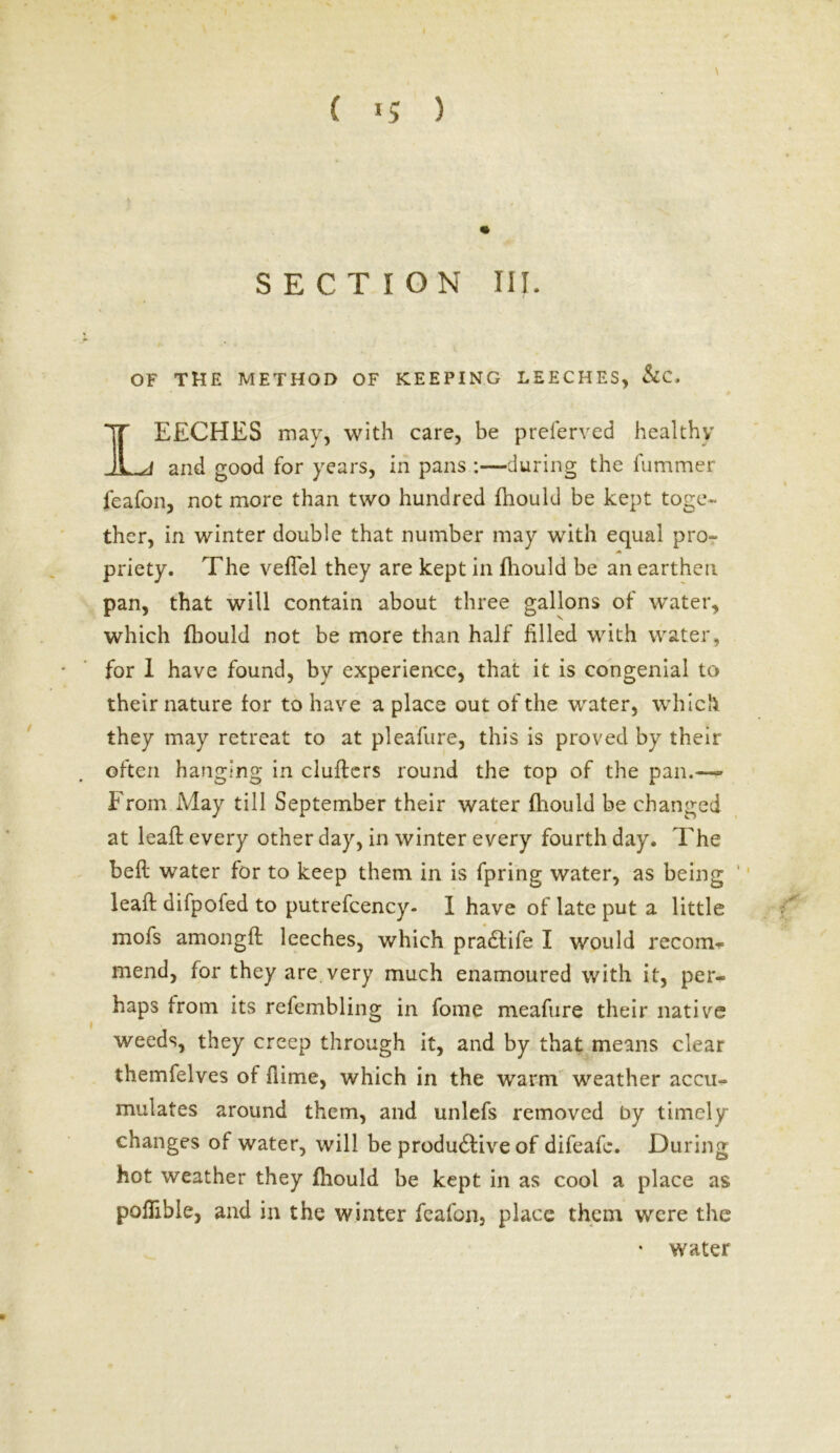 \ ( >5 5 SECTION III. OF THE METHOD OF KEEPING LEECHES, &C. IEECHES may, with care, be preferred healthy _a and good for years, in pans :—during the fummer feafon, not more than two hundred fliould be kept toge- ther, in winter double that number may with equal pro- A priety. The velTel they are kept in fliould be an earthen pan, that will contain about three gallons of water, which fliould not be more than half filled with water, for 1 have found, by experience, that it is congenial to their nature for to have a place out of the water, which they may retreat to at pleafure, this is proved by their often hanging in clufters round the top of the pan.— From May till September their water fliould be changed at leaf!; every other day, in winter every fourth day. The belt water for to keep them in is fpring water, as being leaft difpofed to putrefcency- I have of late put a little mofs amongfl: leeches, which pradtife I would recom^ mend, for they are very much enamoured with it, per- haps from its refembling in fome meafure their native weeds, they creep through it, and by that means clear themfelves of fiime, which in the warm weather accu- mulates around them, and unlefs removed by timely changes of water, will be produdfive of difeafe. During hot weather they fliould be kept in as cool a place as poflible, and in the winter feafon, place them were the • water