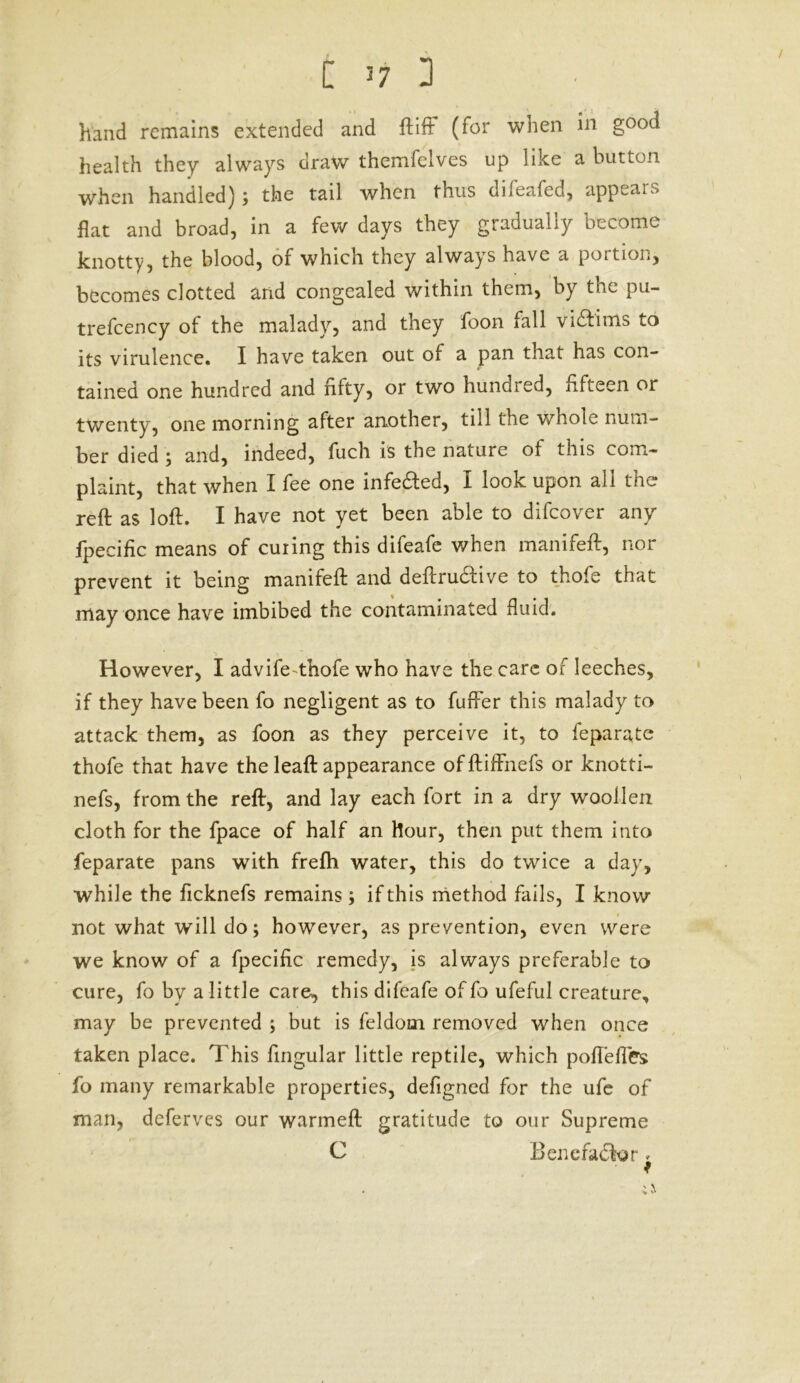 / £ n D hand remains extended and ft iff (for when in good health they always draw themfelves up like a button when handled); the tail when thus difeafed, appears flat and broad, in a few days they gradually become knotty, the blood, of which they always have a portion, becomes clotted and congealed within them, by the pu- trefcency of the malady, and they foon fall vidfims to its virulence. I have taken out of a pan that has con- tained one hundred and fifty, or two hundred, fifteen or twenty, one morning after another, till the whole num- ber died ; and, indeed, fuch is the nature of this com- plaint, that when I fee one infe&ed, I look upon all the reft as loft. I have not yet been able to difeover any fpecific means of curing this difeafe v/hen manifeft, nor prevent it being manifeft and deftru&ive to thofe that may once have imbibed the contaminated fluid. However, I advife-thofe who have the care of leeches, if they have been fo negligent as to fufFer this malady to attack them, as foon as they perceive it, to feparate thofe that have the leaft appearance offtiffnefs or knotti- nefs, from the reft, and lay each fort in a dry woollen cloth for the fpace of half an hour, then put them into feparate pans with frefti water, this do twice a day, while the ficknefs remains; if this method fails, I know not what will do; however, as prevention, even were we know of a fpecific remedy, is always preferable to cure, fo by a little care, this difeafe of fo ufeful creature, may be prevented ; but is feldom removed when once taken place. This Angular little reptile, which poflefles fo many remarkable properties, defigned for the ufe of man, deferves our warmeft gratitude to our Supreme C Benefactor,