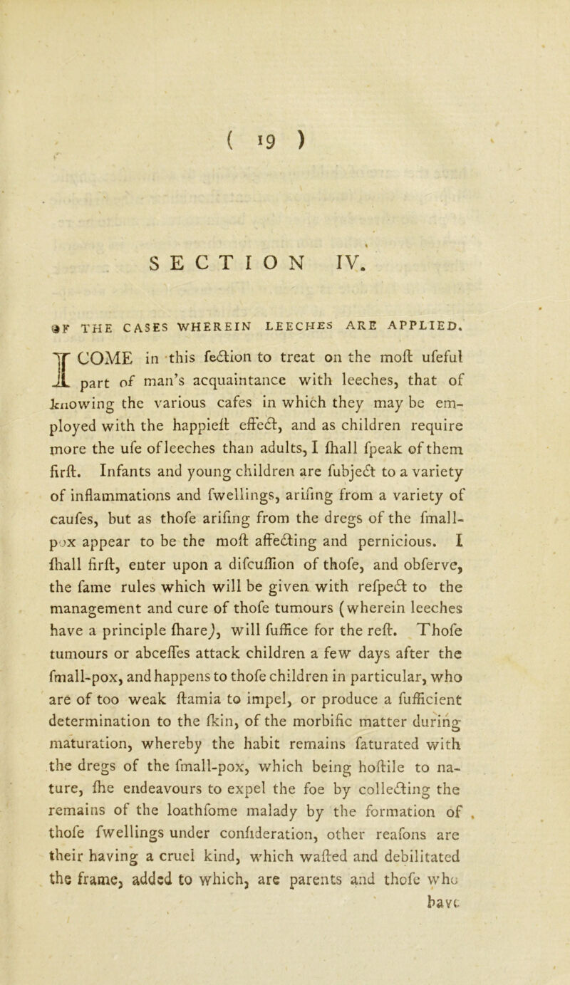 ( «9 ) SECTION IV. iJK THE CASES WHEREIN LEECHES ARE APPLIED. I COME in this feflion to treat on the moft ufeful part of man’s acquaintance with leeches, that of knowing the various cafes in which they may be em- ployed with the happieft effect, and as children require more the ufe of leeches than adults, I fhall fpeak of them firft. Infants and young children are fubjeft to a variety of inflammations and fwellings, arinng from a variety of caufes, but as thofe arifing from the dregs of the fmall- pox appear to be the mod affecting and pernicious. I fhall firft, enter upon a difcuflion of thofe, and obferve, the fame rules which will be given with refpefl to the management and cure of thofe tumours (wherein leeches have a principle fharej, will fuffice for the reft. Thofe tumours or abceffes attack children a few days after the fmall-pox, and happens to thofe children in particular, who are of too weak ftamia to impel, or produce a fufficient determination to the fkin, of the morbific matter during maturation, whereby the habit remains faturated with the dregs of the fmall-pox, which being hoftile to na- ture, fhe endeavours to expel the foe by coliefling the remains of the loathfome malady by the formation of . thofe fwellings under confideration, other reafons are their having a cruel kind, which wafted and debilitated the frame, added to which, are parents and thofe who have