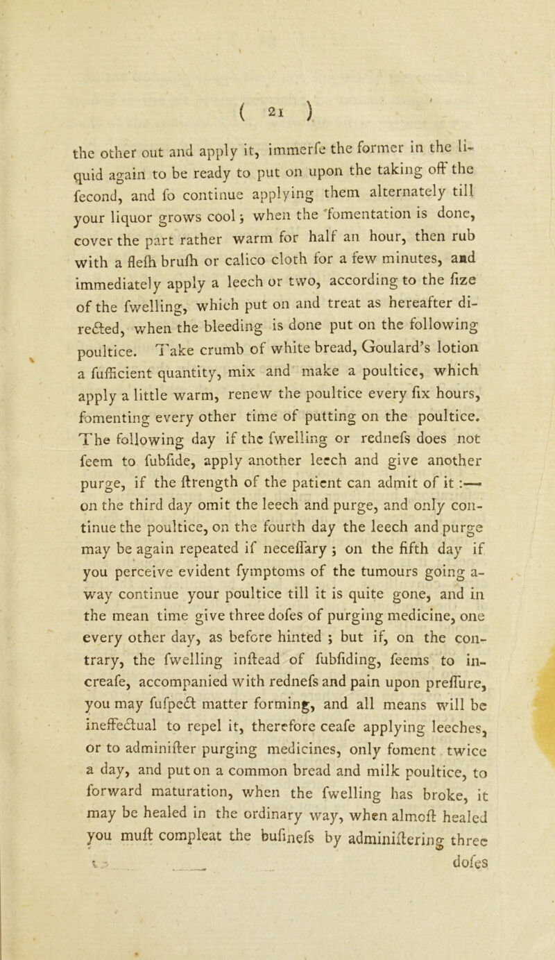 \ the other out and apply it, immerfe the former in the li- quid again to be ready to put on upon the taking oft the fecond, and fo continue applying them alternately till your liquor grows cool, when the fomentation is done, cover the part rather warm for half an houi, then rub with a flefh brufh or calico cloth for a few minutes, and immediately apply a leech or two, according to the fize of the fwelling, which put on and treat as hereafter di- rected, when the bleeding is done put on the following poultice. Take crumb of white bread, Goulard’s lotion a fufheient quantity, mix and make a poultice, which apply a little warm, renew the poultice every fix hours, fomenting every other time of putting on the poultice. The following day if the fwelling or rednefs does not feem to fubfide, apply another leech and give another purge, if the ftrength of the patient can admit of it:—- on the third day omit the leech and purge, and only con- tinue the poultice, on the fourth day the leech and purge may be again repeated if neceffary ; on the fifth day if you perceive evident fymptoms of the tumours going a- way continue your poultice till it is quite gone, and in the mean time give three dofes of purging medicine, one every other day, as before hinted ; but if, on the con- trary, the fwelling inftead of fubfiding, feems to in- creafe, accompanied with rednefs and pain upon preffure, you may fufpeCt matter forming, and all means will be ineffectual to repel it, therefore ceafe applying leeches, or to adminifter purging medicines, only foment twice a day, and put on a common bread and milk poultice, to forward maturation, when the fwelling has broke, it may be healed in the ordinary way, when almcff healed you muff compleat the bufinefs by adminiftering three dofes