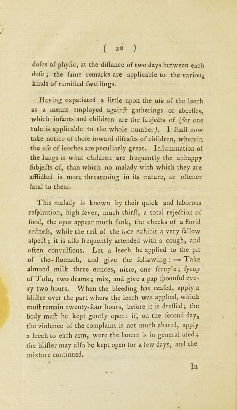 dofes of phyfic, at the diftance of two days between each dofe ; the fame remarks are applicable to the variou* kinds of tumified fwellings. Having expatiated a little upon the ufe of the leech as a means employed againft gatherings or abcefles, which infants and children are the fubje&s of (for one rule is applicable to the whole number). I (hall now take notice of thofe inward difeafes of children, wherein the ufe of leeches are peculiarly great. Inflammation of the lungs is what children are frequently the unhappy fubjedls of, than which no malady with which they are afflidled is more threatening in its nature, or oftener fatal to them. This malady is known by their quick and laborous refpiration, high fever, much thirlf, a total rejection of food, the eyes appear much funk, the cheeks of a florid rednefs, while the reft of the face exhibit a very fallow afpe£l; it is alfo frequently attended with a cough, and often convulfions. Let a leech be applied to the pit of the-ftomach, and give the following: — Take almond milk three ounces, nitre, one fcruple; fyrup of Tolu, two drams ; mix, and give a pap fpoonful eve- ry two hours. When the bleeding has ceafed, apply a blifter over the part where the leech was applied, which muft remain twenty-four hours, before it is drefledj the body muft be kept gently open: if, on the fecond day, the violence of the complaint is not much abated, apply a leech to each arm, were the lancet is in general ufed; the blifter may alfo be kept open for a few days, and the mixture continued. In
