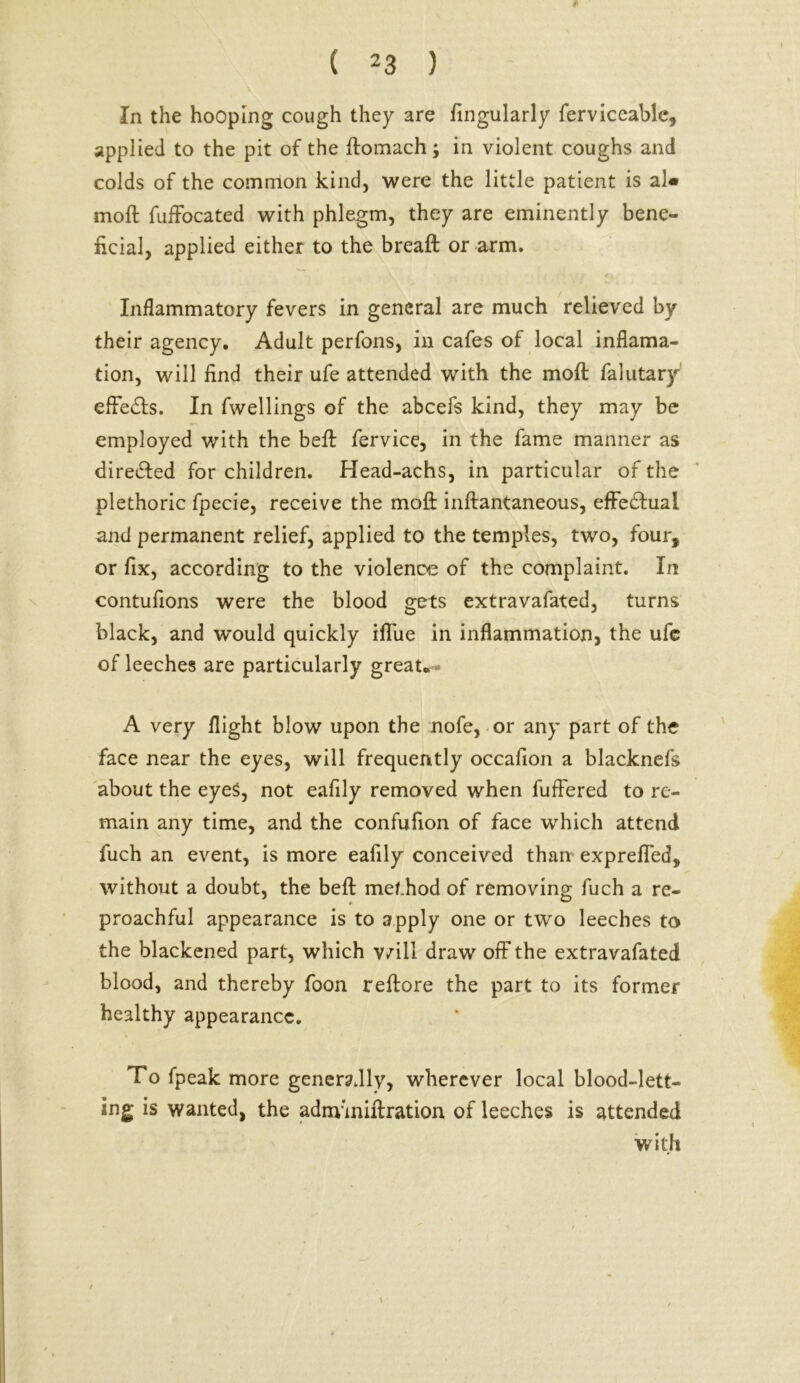 In the hooping cough they are Angularly ferviceable, applied to the pit of the ffomach; in violent coughs and colds of the common kind, were the little patient is al« molt fuffocated with phlegm, they are eminently bene- ficial, applied either to the breaft or arm. Inflammatory fevers in general are much relieved by their agency. Adult perfons, in cafes of local inflama- tion, will find their ufe attended with the moll falutary effedls. In fwellings of the abcefs kind, they may be employed with the beft fervice, in the fame manner as dire&ed for children. Head-achs, in particular of the plethoric fpecie, receive the moll inftantaneous, effectual and permanent relief, applied to the temples, two, four, or fix, according to the violence of the complaint. In contufions were the blood gets extravafated, turns black, and would quickly iffue in inflammation, the ufe of leeches are particularly great. A very flight blow upon the nofe, or any part of the face near the eyes, will frequently occafion a blacknefs about the eyes, not eafily removed when fufFered to re- main any time, and the confufion of face which attend fuch an event, is more eafily conceived than expreffed, without a doubt, the beft method of removing fuch a re- proachful appearance is to apply one or two leeches to the blackened part, which v/ill draw off the extravafated blood, and thereby foon reffore the part to its former healthy appearance. To fpeak more generally, wherever local blood-lett- ing is wanted, the admmiftration of leeches is attended with