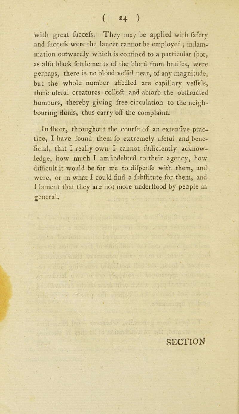 ( *4 ) i ' . v with great fuccefs. They may be applied with fafety and fuccefs were the lancet cannot be employed ; inflam- mation outwardly which is confined to a particular fpot, as alfo black fettlements of the blood from bruifes, were perhaps, there is no blood vefiel near, of any magnitude, but the whole number affedted are capillary veflels, thefe ufeful creatures colledt and abforb the obftructed humours, thereby giving free circulation to the neigh- bouring fluids, thus carry off the complaint. • • In (hort, throughout the courfe of an extenfive prac- tice, I have found them fo extremely ufeful and bene- ficial, that I really own I cannot fufficiently acknow- ledge, how much I am indebted to their agency, how difficult it would be for me to difpenfe with them, and were, or in what I could find a fubftitute for them, and I lament that they are not more underftood by people in general.