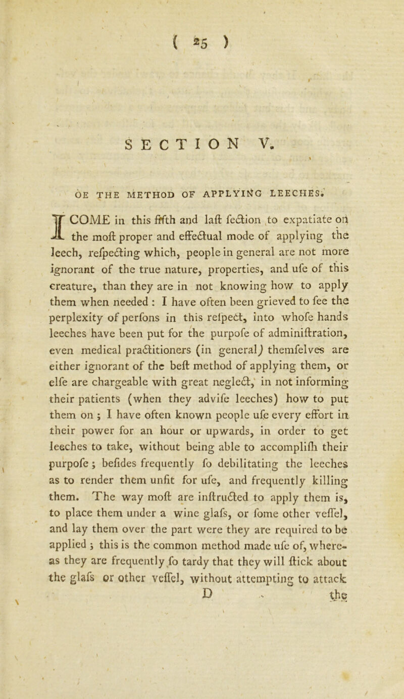 SECTION V. 1 OE THE METHOD OF APPLYING LEECHES, I COME in this fifth and laft fe&ion to expatiate on the moft proper and effectual mode of applying the leech, refpeCting which, people in general are not more ignorant of the true nature, properties, and ufe of this creature, than they are in not knowing how to apply them when needed : I have often been grieved to fee the perplexity of perfons in this relpedt, into whofe hands leeches have been put for the purpofe of adminiftration, even medical practitioners (in generalJ themfelves are either ignorant of the beft method of applying them, or elfe are chargeable with great negleCt, in not informing their patients (when they advife leeches) how to put them on ; I have often known people ufe every effort in their power for an hour or upwards, in order to get leeches to take, without being able to accomplifh their purpofe; befides frequently fo debilitating the leeches as to render them unfit for ufe, and frequently killing them. The way moft are inftruCted to apply them is* to place them under a wine glafs, or fome other veflel, and lay them over the part were they are required to be applied ; this is the common method made ufe of, where- as they are frequently fo tardy that they will ftick about the glafs or other veffel, without attempting to attack D - the \