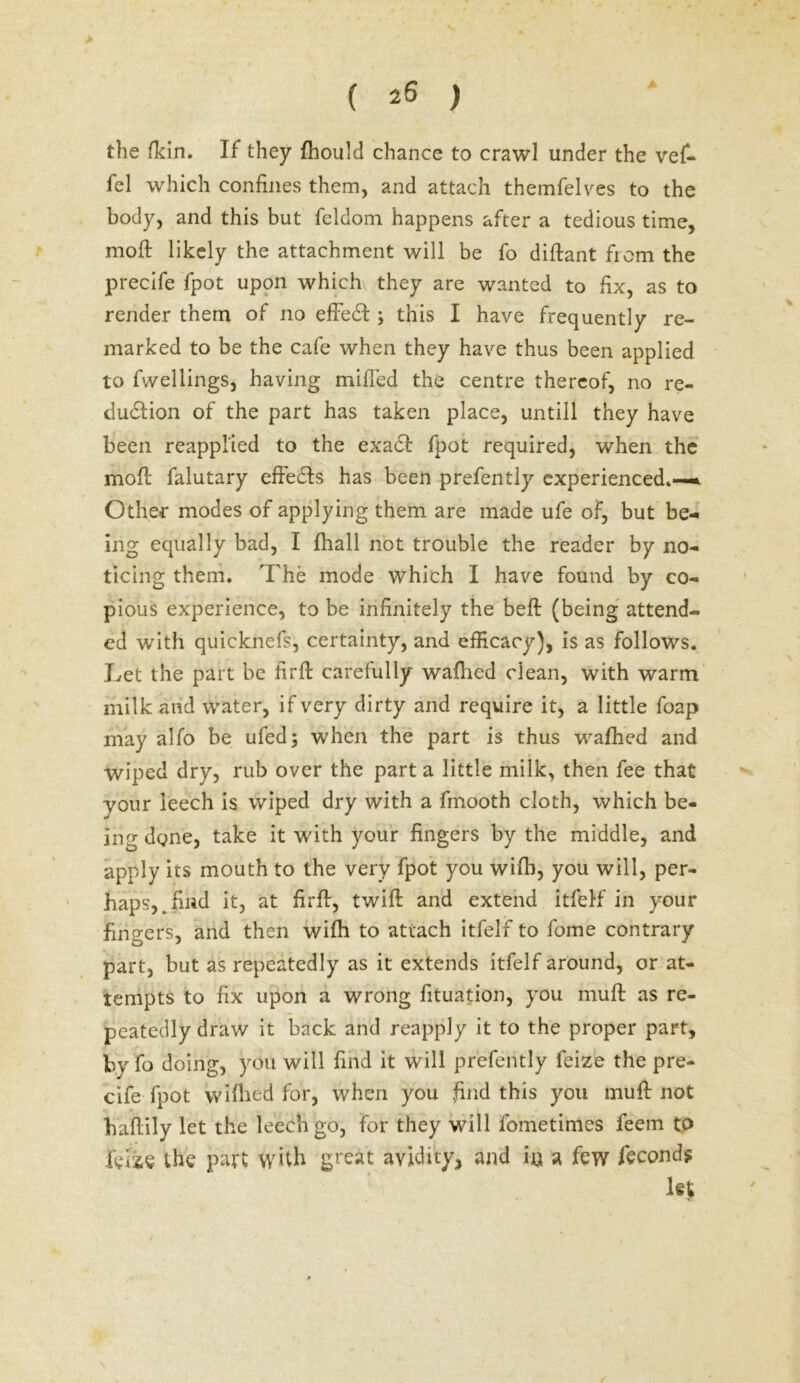 > ( 26 ) the /kin. If they fhould chance to crawl under the vef- fel which confines them, and attach themfelves to the body, and this but feldom happens after a tedious time, mod: likely the attachment will be fo diflant fiom the precife fpot upon which, they are wanted to fix, as to render them of no effect ; this I have frequently re- marked to be the cafe when they have thus been applied to fwellings, having miffed the centre thereof, no re- duction of the part has taken place, untill they have been reapplied to the exadf fpot required, when the mofl falutary effects has been prefently experienced.—*. Other modes of applying them are made ufe of, but be- ing equally bad, I fhall not trouble the reader by no- ticing them. The mode which I have found by co- pious experience, to be infinitely the heft (being attend- ed with quicknefs, certainty, and efficacy), is as follows. Let the part be firft carefully wafhed clean, with warm milk and water, if very dirty and require it, a little foap may alfo be ufed; when the part is thus wafhed and wiped dry, rub over the part a little milk, then fee that your leech is wiped dry with a fmooth cloth, which be- ing done, take it with your fingers by the middle, and apply its mouth to the very fpot you wifb, you will, per- haps,, fmd it, at firflr, twill and extend itfelf in your fingers, and then wifh to attach itfelf to fome contrary part, but as repeatedly as it extends itfelf around, or at- tempts to fix upon a wrong fituation, you muff as re- peatedly draw it back and reapply it to the proper part, by fo doing, you will find it will prefently feize the pre- cife fpot wiflied for, when you find this you muff not haflily let the leech go, for they will fometimcs feem to felie the part with great avidity, and in a few fecond? let