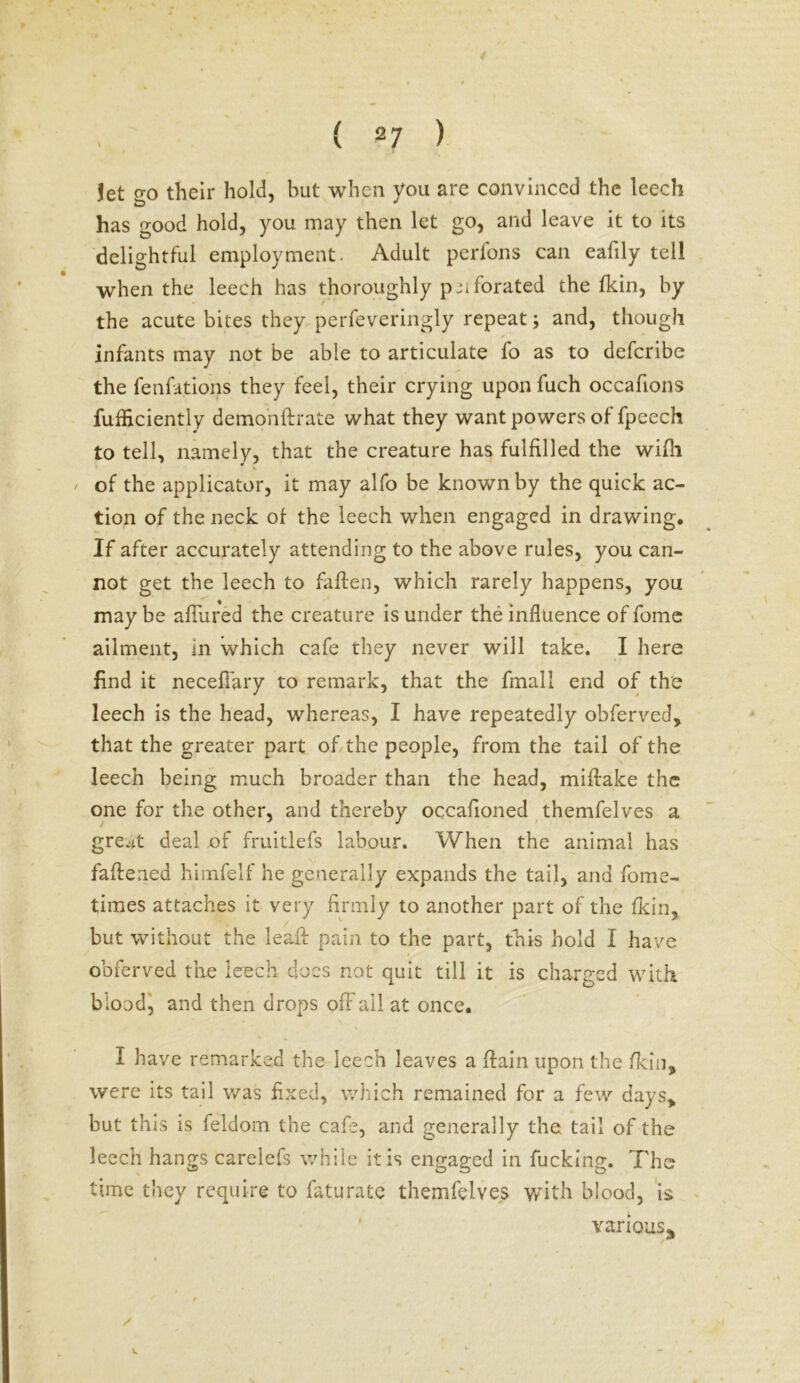 jet go their hold, but when you are convinced the leech has good hold, you may then let go, and leave it to its delightful employment. Adult perfons can eafily tell when the leech has thoroughly pnforated the (kin, by the acute bites they perfeveringly repeat; and, though infants may not be able to articulate fo as to deferibe the fenfations they feel, their crying upon fuch occafions fufficiently demohftrate what they want powers of fpeech to tell, namely, that the creature has fulfilled the wifli of the applicator, it may alfo be known by the quick ac- tion of the neck of the leech when engaged in drawing. If after accurately attending to the above rules, you can- not get the leech to fallen, which rarely happens, you may be allured the creature is under the influence of fome ailment, in which cafe they never will take. I here find it necefiary to remark, that the fmali end of the leech is the head, whereas, I have repeatedly obferved, that the greater part of the people, from the tail of the leech being much broader than the head, miftake the one for the other, and thereby occafioned themfelves a great deal of fruitlefs labour. When the animal has fattened himfelf he generally expands the tail, and fome- times attaches it very firmly to another part of the (kin, but without the lead pain to the part, this hold I have obferved the leech does not quit till it is charged with blood, and then drops off ail at once. I have remarked the leech leaves a (lain upon the (kin, were its tail was fixed, which remained for a few days> but this is feldom the cafe, and generally the tail of the leech hangs carelefs while it is engaged in fucking. The time they require to faturatc themfelves with blood, is various*