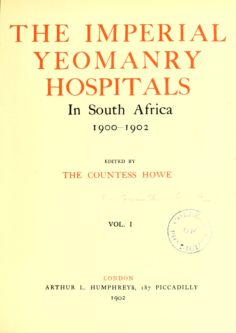 THE IMPERIAL YEOMANRY HOSPITALS In South Africa I9OO-I9O2 EDITED BY THE COUNTESS HOWE LONDON ARTHUR L. HUMPHREYS, 187 PICCADILLY 1902