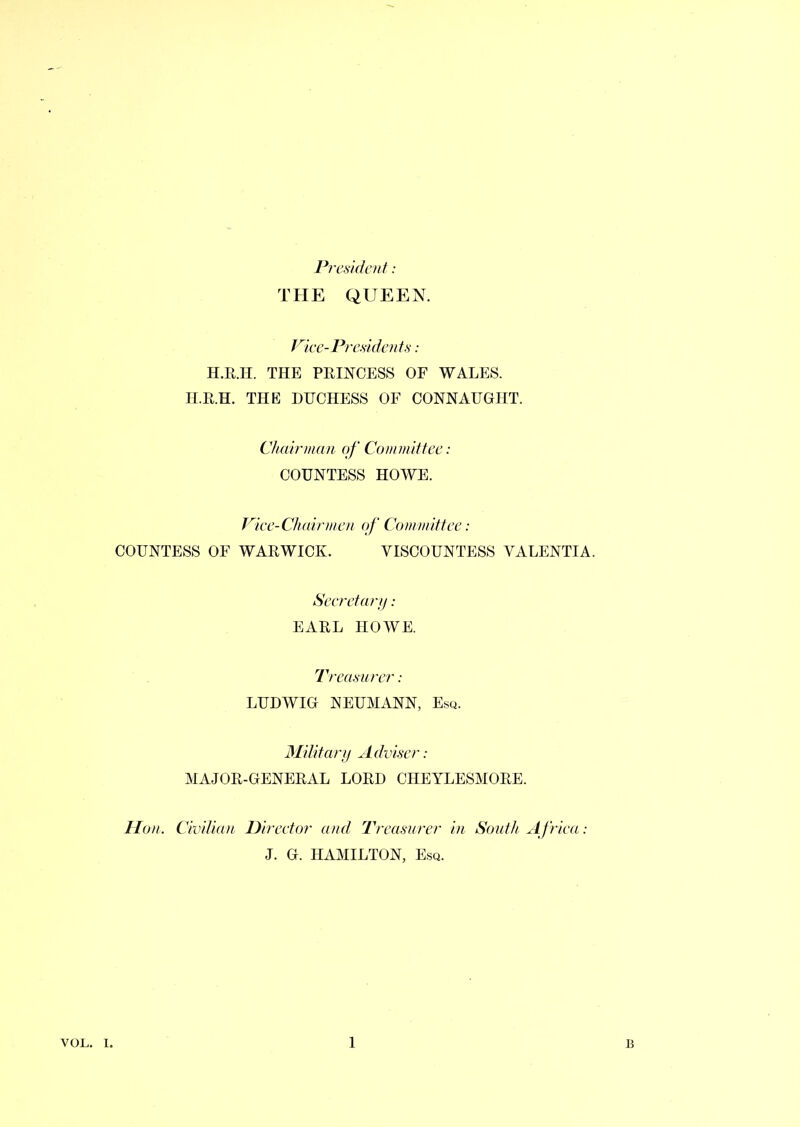 President: THE QUEEN. Pie e-Presidents: H.R.H. THE PRINCESS OF WALES. H.R.H. THE DUCHESS OF CONNAUGHT. Chairman of Committee : COUNTESS HOWE. Vice-Chairmen of Committee: COUNTESS OF WARWICK. VISCOUNTESS VALENTI A. Secretary: EARL HOWE. Treasurer: LUDWIG NEUMANN, Esq. Military Adviser: MAJOR-GENERAL LORD CHEYLESMORE. Hon. Civilian Director and Treasurer in South Africa: J. G. HAMILTON, Esq.