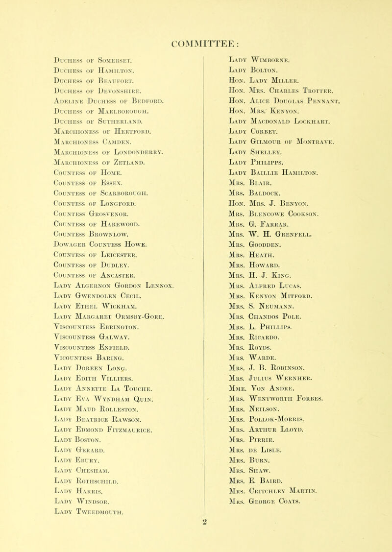 COMMITTEE: Duchess of Somerset. Duchess of Hamilton. Duchess of Beaufort. Duchess of Devonshire. Adeline Duchess of Bedford. Duchess of Marlborough. Duchess of Sutherland. Marchioness of Hertford. Marchioness Camden. Ma RCHIONESS OF LONDONDERRY. Marchioness of Zetland. Countess of Home. Countess of Essex. Countess of Scarborough. Countess of Longford. Countess Grosvenor. Countess of Harewood. Countess Broyvnlow. Dowager Countess Howe. Countess of Leicester. Countess of Dudley. Countess of Ancaster. Lady Algernon Gordon Lennox. Lady Gwendolen Cecil. Lady Ethel Wickham. Lady Margaret Ormsby-Gore. Viscountess Ebrington. Viscountess Galway. Viscountess Enfield. Vicountess Baring. Lady Doreen Long. Lady Edith Villiers. Lady Annette La Touche. Lady Eva Wyndham Quin. Lady Maud Rolleston. Lady Beatrice Rawson. Lady Edmond Fitzmaurice. Lady Boston. Lady Gerard. Lady Ebury. Lady Chesham. Lady Rothschild. Lady Harris. Lady Windsor. Lady Tweedmouth. Lady Wimborne. Lady Bolton. Hon. Lady Miller. Hon. Mrs. Charles Trotter. Hon. Alice Douglas Pennant. Hon. Mrs. Kenyon. Lady Macdonald Lockhart. Lady Corbet. Lady Gilmour of Montrave. Lady Shelley. Lady Philipps. Lady Baillie Hamilton. Mrs. Blair. Mrs. Baldock. Hon. Mrs. J. Benyon. Mrs. Bi.encowe Cookson. Mrs. G. Farrar. Mrs. W. H. Grenfell. Mrs. Goodden. Mrs. Heath. Mrs. Howard. Mrs. H. J. King. Mrs. Alfred Lucas. Mrs. Kenyon Mitford. Mrs. S. Neumann. Mrs. Chandos Pole. Mrs. L. Phillips. Mrs. Ricardo. Mrs. Royds. Mrs. Warde. Mrs. J. B. Robinson. Mrs. Julius Wernher. Mme. Von Andre. Mrs. Wentworth Forbes. Mrs. Neilson. Mrs. Pollok-Morris. Mrs. Arthur Lloyd. Mrs. Pirrie. Mrs. de Lisle. Mrs. Burn. Mrs. Shaw. Mrs. E. Baird. Mrs. Critchley Martin. Mrs. George Coats.