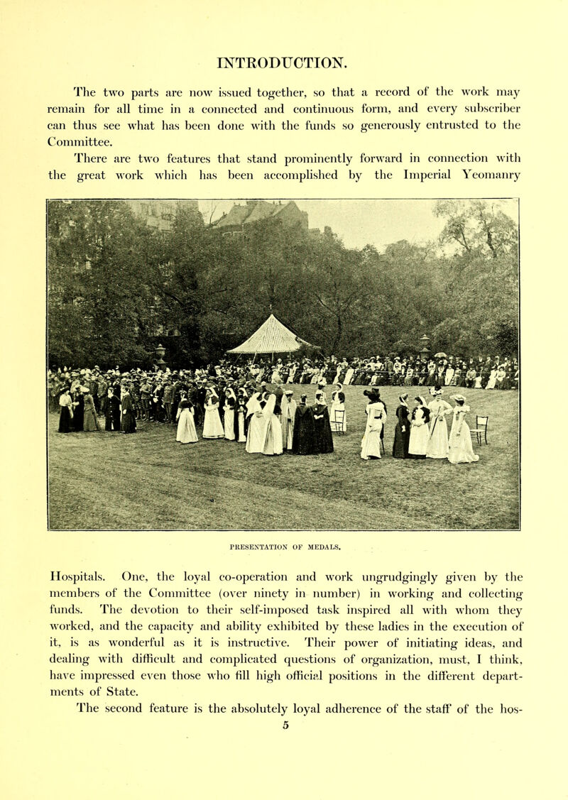 The two parts are now issued together, so that a record of the work may remain for all time in a connected and continuous form, and every subscriber can thus see what has been done with the funds so generously entrusted to the Committee. There are two features that stand prominently forward in connection with the great work which has been accomplished by the Imperial Yeomanry PRESENTATION OF MEDALS. Hospitals. One, the loyal eo-operation and work ungrudgingly given by the members of the Committee (over ninety in number) in working and collecting funds. The devotion to their self-imposed task inspired all with whom they worked, and the capacity and ability exhibited by these ladies in the execution of it, is as wonderful as it is instructive. Their power of initiating ideas, and dealing with difficult and complicated questions of organization, must, I think, have impressed even those who fill high official positions in the different depart- ments of State. The second feature is the absolutely loyal adherence of the staff of the hos-