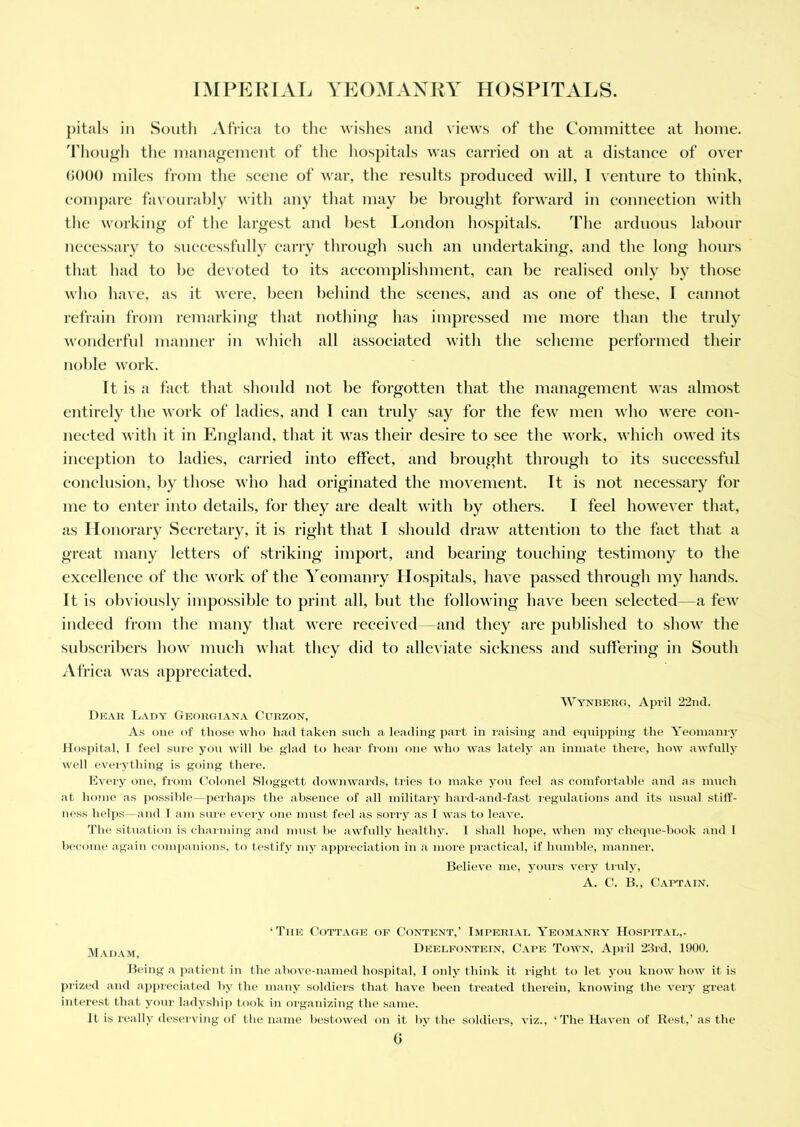 pitals in South Africa to the wishes and views of the Committee at home. Though the management of the hospitals was carried on at a distance of over 6000 miles from the scene of war, the results produced will, I venture to think, compare favourably with any that may be brought forward in connection with the working of the largest and best London hospitals. The arduous labour necessary to successfully carry through such an undertaking, and the long hours that had to be devoted to its accomplishment, can be realised only by those who have, as it were, been behind the scenes, and as one of these, I cannot refrain from remarking that nothing has impressed me more than the truly wonderful manner in which all associated with the scheme performed their noble work. It is a fact that should not be forgotten that the management was almost entirely the work of ladies, and 1 can truly say for the few men who were con- nected with it in England, that it was their desire to see the work, which owed its inception to ladies, carried into effect, and brought through to its successful conclusion, by those who had originated the movement. It is not necessary for me to enter into details, for they are dealt with by others. I feel however that, as Honorary Secretary, it is right that I should draw attention to the fact that a great many letters of striking import, and bearing touching testimony to the excellence of the work of the Yeomanry Hospitals, have passed through my hands. It is obviously impossible to print all, but the following have been selected—a few indeed from the many that were received—and they are published to show the subscribers how much what they did to alleviate sickness and suffering in South Africa was appreciated. Wynberg, April 22nd. Dear Lady Georgiana Curzon, As one of those who had taken such a leading part in raising and equipping the Yeomanry Hospital, 1 feel sure you will he glad to hear from one who was lately an inmate there, how awfully well everything is going there. Every one, from Colonel Sloggett downwards, tries to make you feel as comfortable and as much at home as possible—perhaps the absence of all military hard-and-fast regulations and its usual stiff- ness helps—and I am sure every one must feel as sorry as I was to leave. The situation is charming and must he awfully healthy. I shall hope, when my cheque-book and 1 become again companions, to testify my appreciation in a more practical, if humble, manner. Believe me, yours very truly, A. C. B., Captain. ‘Tiie Cottage of Content,’ Imperial Yeomanry Hospital,. M\dam Deelfontein, Cape Town, April 23rd, 1900. Being a patient in the above-named hospital, I only think it light to let you know how it is prized and appreciated by the many soldiers that have been treated therein, knowing the very great interest that your ladyship took in organizing the same. It is really deserving of the name bestowed on it by the soldiers, viz., ‘The Haven of Rest,’as the