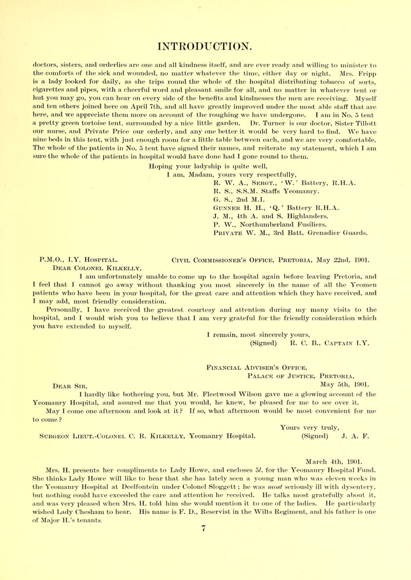 doctors, sisters, and orderlies are one and all kindness itself, and are ever ready and willing to minister to the comforts of the sick and wounded, no matter whatever the time, either day or night. Mrs. Fripp is a lady looked for daily, as she trips round the whole of the hospital distributing tobacco of sorts, cigarettes and pipes, with a cheerful word and pleasant smile for all, and no matter in whatever tent or hut you may go, you can hear on every side of the benefits and kindnesses the men are receiving. Myself and ten others joined here on April 7th, and all have greatly improved under the most able staff that are hei’e, and we appreciate them more on account of the roughing we have undergone. I am in No. 5 tent a pretty green tortoise tent, surrounded by a nice little garden. Dr. Turner is our doctor, Sister Tillott our nurse, and Private Price our orderly, and any one better it would be very hard to find. We have nine beds in this tent, with just enough room for a little table between each, and we are very comfortable. The whole of the patients in No. 5 tent have signed their names, and reiterate my statement, which I am sure the whole of the patients in hospital would have done had I gone round to them. Hoping your ladyship is quite well, I am, Madam, yours very respectfully, R. W. A., Sergt., ‘W. ’ Battery, R.H.A. R. S., S.S.M. Staffs Yeomanry. G. S., 2nd M.I. Gunner H. H., ‘Q. ’ Battery R.H.A. J. M., 4th A. and S. Highlanders. P. W., Northumberland Fusiliers. Private W. M., 3rd Batt. Grenadier Guards. P.M.O., I.Y. Hospital. Civil Commissioner’s Office, Pretoria, May 22nd, 1901. Dear Colonel Kilkelly, I am unfortunately unable to come up to the hospital again before leaving Pretoria, and I feel that I cannot go away without thanking you most sincerely in the name of all the Yeomen patients who have been in your hospital, for the great care and attention which they have received, and I may add, most friendly consideration. Personally, I have received the greatest courtesy and attention during my many visits to the hospital, and I would wish you to believe that I am very grateful for the friendly consideration which you have extended to myself. I remain, most sincerely yours, (Signed) R. C. B., Captain I.Y. Financial Adviser’s Office, Palace of Justice, Pretoria, Dear Sir, May 5th, 1901. I hardly like bothering you, but Mr. Fleetwood Wilson gave me a glowing account of the Yeomanry Hospital, and assured me that you would, he knew, be pleased for me to see over it. May I come one afternoon and look at it? If so, what afternoon would be most convenient for me to come ? Yours very truly, Surgeon Lieut.-Colonel C. R. Kilkelly, Yeomanry Hospital. (Signed) J. A. F. March 4th, 1901. Mrs. H. presents her compliments to Lady Howe, and encloses 51. for the Yeomanry Hospital Fund. She thinks Lady Howe will like to hear that she has lately seen a young man who was eleven weeks in the Yeomanry Hospital at Deelfontein under Colonel Sloggett; he was most seriously ill with dysentery, but nothing could have exceeded the care and attention he received. He talks most gratefully about it, and was very pleased when Mrs. H. told him she would mention it to one of the ladies. He particularly wished Lady Chesham to hear. His name is F. D., Reservist in the Wilts Regiment, and his father is one of Major H.’s tenants.