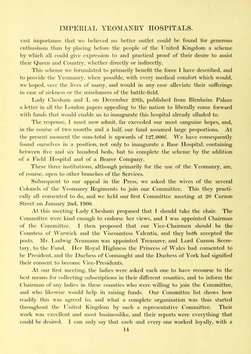 vast importance that we believed no better outlet could be found for generous enthusiasm than by placing before the people of the United Kingdom a scheme by which all could give expression to and practical proof of their desire to assist their Queen and Country, whether directly or indirectly. This scheme we formulated to primarily benefit the force I have described, and to provide the Yeomanry, when possible, with every medical comfort which would, we hoped, save the lives of many, and would in any case alleviate their sufferings in case of sickness or the mischances of the battle-field. Lady Chesham and I, on December 29th, published from Blenheim Palace a letter in all the London papers appealing to the nation to liberally come forward with funds that would enable us to inaugurate this hospital already alluded to. The response, I must now admit, far exceeded our most sanguine hopes, and, in the course of two months and a half, our fund assumed large proportions. At the present moment the sum-total is upwards of 127,000/. We have consequently found ourselves in a position, not only to inaugurate a Base Hospital, containing between five and six hundred beds, hut to complete the scheme by the addition of a Field Hospital and of a Bearer Company. These three institutions, although primarily for the use of the Yeomanry, are, of course, open to other branches of the Services. Subsequent to our appeal in the Press, we asked the wives of the several Colonels of the Yeomanry Regiments to join our Committee. This they practi- cally all consented to do, and we held our first Committee meeting at 20 Curzon Street on January 2nd, 1900. At this meeting Lady Chesham proposed that I should take the chair. The Committee were kind enough to endorse her views, and I was appointed Chairman of the Committee. I then proposed that our Vice-Chairmen should be the Countess of Warwick and the Viscountess Valentia, and they both accepted the posts. Mr. Ludwig Neumann was appointed Treasurer, and Lord Curzon Secre- tary, to the Fund. Her Royal Highness the Princess of Wales had consented to he President, and the Duchess of Connaught and the Duchess of York had signified their consent to become Vice-Presidents. At our first meeting, the ladies were asked each one to have recourse to the best means for collecting subscriptions in their different counties, and to inform the Chairman of any ladies in these counties who were willing to join the Committee, and who likewise would help in raising funds. Our Committee list shows how readily this was agreed to, and what a complete organization was thus started throughout the United Kingdom by such a representative Committee. Their work was excellent and most businesslike, and their reports were everything that could he desired. I can only say that each and every one worked loyally, with a