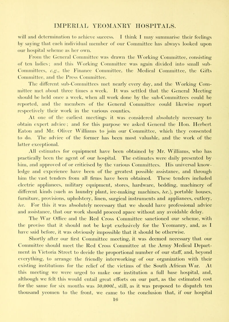 will and determination to achieve success. I think I may summarise their feeliims by saying that each individual member of our Committee has always looked upon our hospital scheme as her own. From the General Committee was drawn the Working Committee, consisting of ten ladies; and this Working Committee was again divided into small sub- committees, e.g., the Finance Committee, the Medical Committee, the Gifts Committee, and the Press Committee. The different sub-Committees met nearly every day, and the Working Com- mittee met about three times a week. It was settled that the General Meeting should be held once a week, when all work done by the sub-Committees could be reported, and the members of the General Committee could likewise report respectively their work in the various counties. At one of the earliest meetings it was considered absolutely necessary to obtain expert advice; and for this purpose we asked General the Hon. Herbert Eaton and Mr. Oliver Williams to join our Committee, which they consented to do. The advice of the former has been most valuable, and the work of the latter exceptional. All estimates for equipment have been obtained by Mr. Williams, who has practically been the agent of our hospital. The estimates were daily presented by him, and approved of or criticised by the various Committees. His universal know- ledge and experience have been of the greatest possible assistance, and through him the vast tenders from all firms have been obtained. These tenders included electric appliances, military equipment, stores, hardware, bedding, machinery of different kinds (such as laundry plant, ice-making machines, &c.), portable houses, furniture, provisions, upholstery, linen, surgical instruments and appliances, cutlery, ckc. For this it was absolutely necessary that we should have professional advice and assistance, that our work should proceed apace without any avoidable delay. 'fhe War Office and the Red Cross Committee sanctioned our scheme, with the proviso that it should not be kept exclusively for the Yeomanry, and, as I have said before, it was obviously impossible that it should be otherwise. Shortly after our first Committee meeting, it was deemed necessary that our Committee should meet the lied Cross Committee at the Army Medical Depart- ment in Victoria Street to decide the proportional number of our staff, and, beyond everything, to arrange the friendly interworking of our organization with their existing institutions for the relief of the victims of the South African War. At this meeting we were urged to make our institution a full base hospital, and, although we felt this would entail great efforts on our part, as the estimated cost for the same for six months was 50,000/., still, as it was proposed to dispatch ten thousand yeomen to the front, we came to the conclusion that, if our hospital 10