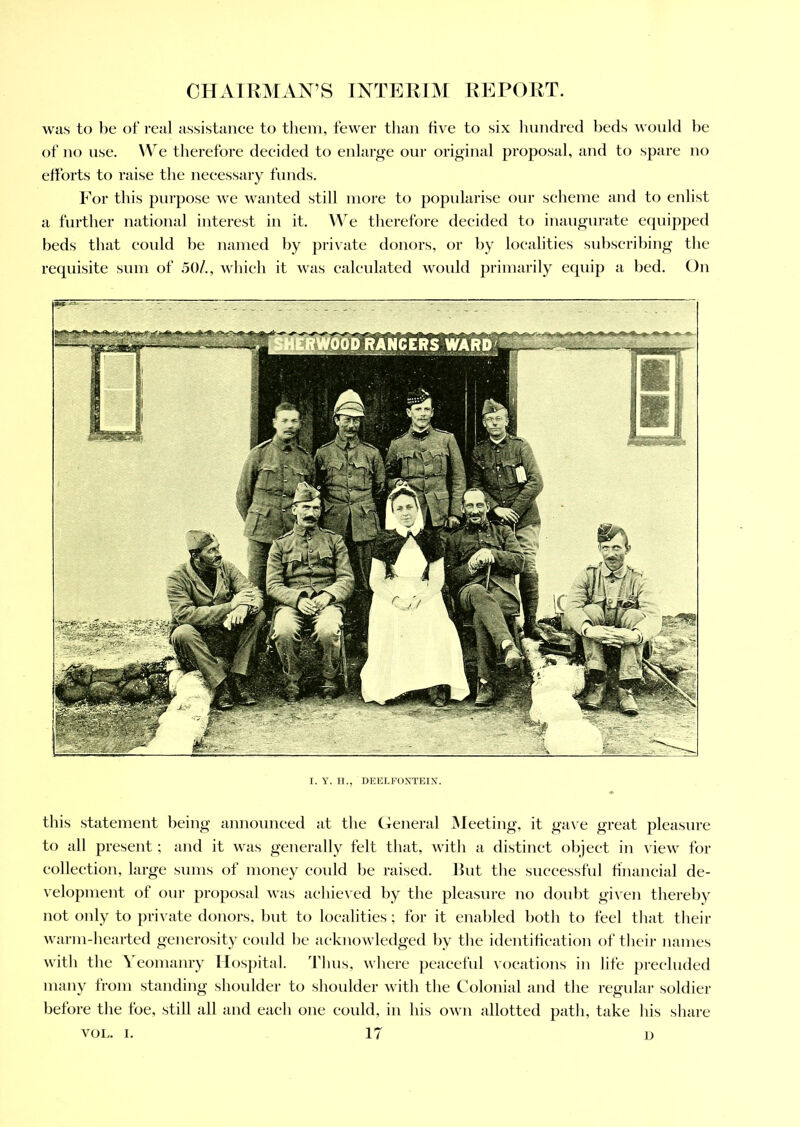 was to be of real assistance to them, fewer than five to six hundred beds would be of no use. We therefore decided to enlarge our original proposal, and to spare no efforts to raise the necessary funds. For this purpose we wanted still more to popularise our scheme and to enlist a further national interest in it. We therefore decided to inaugurate equipped beds that could be named by private donors, or by localities subscribing the requisite sum of 50/., which it was calculated would primarily equip a bed. On I. Y. H., DEELFOXTEIX. this statement being announced at the General Meeting, it gave great pleasure to all present; and it was generally felt that, with a distinct object in view for collection, large sums of money could be raised. But the successful financial de- velopment of our proposal was achieved by the pleasure no doubt given thereby not only to private donors, but to localities; for it enabled both to feel that their warm-hearted generosity could be acknowledged by the identification of their names with the Yeomanry Hospital. Thus, where peaceful vocations in life precluded many from standing shoulder to shoulder with the Colonial and the regular soldier before the foe, still all and each one could, in his own allotted path, take his share vol. i. IT n