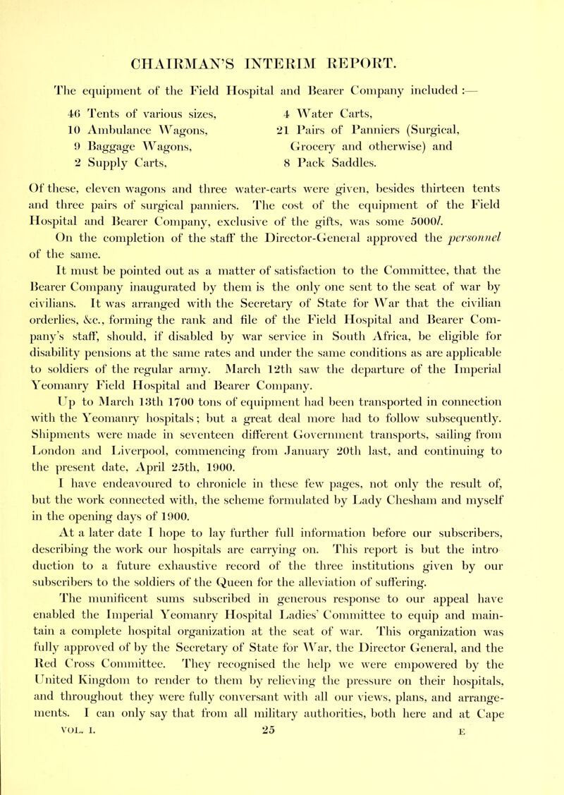 The equipment of the Field Hospital and Bearer Company included 4G Tents of various sizes, 10 Ambulance Wagons, 9 Baggage Wagons, 2 Supply Carts, 4 Water Carts, 21 Pairs of Panniers (Surgical, Grocery and otherwise) and 8 Pack Saddles. Of these, eleven wagons and three water-carts were given, besides thirteen tents and three pairs of surgical panniers. The cost of the equipment of the Field Hospital and Bearer Company, exclusive of the gifts, was some 5000/. On the completion of the staff the Director-General approved the personnel of the same. It must be pointed out as a matter of satisfaction to the Committee, that the Bearer Company inaugurated by them is the only one sent to the seat of war by civilians. It was arranged with the Secretary of State for War that the civilian orderlies, &c., forming the rank and file of the Field Hospital and Bearer Com- pany’s staff, should, if disabled by war service in South Africa, be eligible for disability pensions at the same rates and under the same conditions as are applicable to soldiers of the regular army. March 12th saw the departure of the Imperial Yeomanry Field Hospital and Bearer Company. Up to March 13th 1700 tons of equipment had been transported in connection with the Yeomanry hospitals; but a great deal more had to follow subsequently. Shipments were made in seventeen different Government transports, sailing from London and Liverpool, commencing from January 20th last, and continuing to the present date, April 25th, 1900. I have endeavoured to chronicle in these few pages, not only the result of, but the work connected with, the scheme formulated by Lady Chesham and myself in the opening days of 1900. At a later date I hope to lay further full information before our subscribers, describing the work our hospitals are carrying on. This report is but the intro duction to a future exhaustive record of the three institutions given by our subscribers to the soldiers of the Queen for the alleviation of suffering. The munificent sums subscribed in generous response to our appeal have enabled the Imperial Yeomanry Hospital Ladies’ Committee to equip and main- tain a complete hospital organization at the seat of war. This organization was fully approved of by the Secretary of State for War, the Director General, and the Red Cross Committee. They recognised the help we were empowered by the United Kingdom to render to them by relieving the pressure on their hospitals, and throughout they were fully conversant with all our views, plans, and arrange- ments. I can only say that from all military authorities, both here and at Cape E