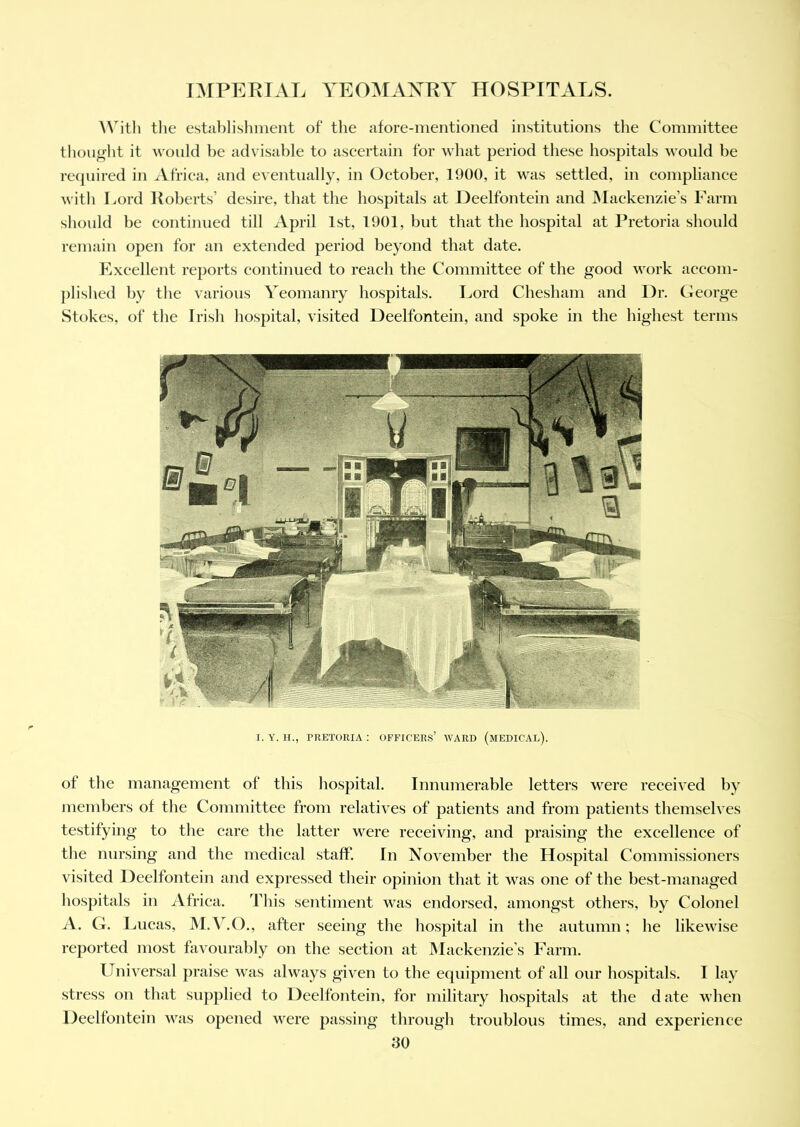 With the establishment of the afore-mentioned institutions the Committee thought it would be advisable to ascertain for what period these hospitals would be required in Africa, and eventually, in October, 1900, it was settled, in compliance with Lord Roberts’ desire, that the hospitals at Deelfontein and Mackenzie’s Farm should be continued till April 1st, 1901, but that the hospital at Pretoria should remain open for an extended period beyond that date. Excellent reports continued to reach the Committee of the good work accom- plished by the various Yeomanry hospitals. Lord Chesham and Dr. George Stokes, of the Irish hospital, visited Deelfontein, and spoke in the highest terms I. Y. H., PRETORIA : OFFICERS’ WARD (MEDICAL). of the management of this hospital. Innumerable letters were received by members of the Committee from relatives of patients and from patients themselves testifying to the care the latter were receiving, and praising the excellence of the nursing and the medical staff*. In November the Hospital Commissioners visited Deelfontein and expressed their opinion that it was one of the best-managed hospitals in Africa. This sentiment was endorsed, amongst others, by Colonel A. G. Lucas, M.Y.O., after seeing the hospital in the autumn; he likewise reported most favourably on the section at Mackenzie’s Farm. Universal praise was always given to the equipment of all our hospitals. I lay stress on that supplied to Deelfontein, for military hospitals at the d ate when Deelfontein was opened were passing through troublous times, and experience