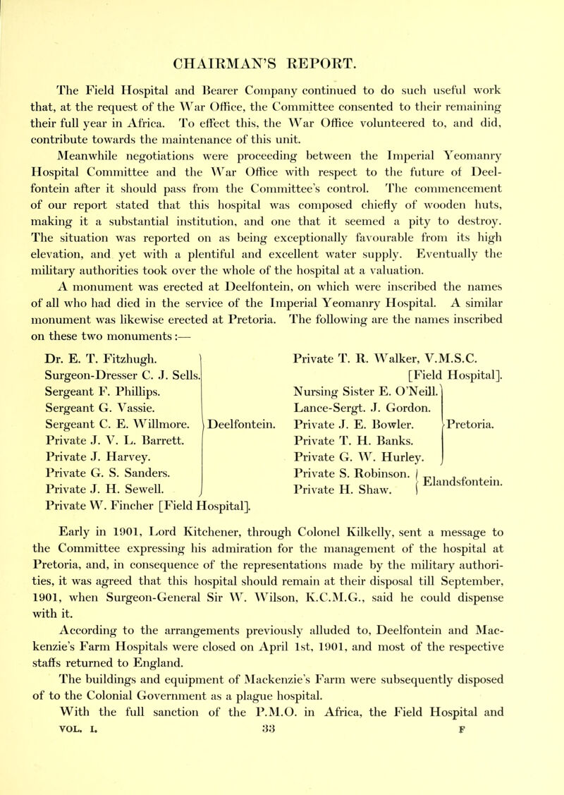 The Field Hospital and Bearer Company eontinued to do such useful work that, at the request of the War Office, the Committee consented to their remaining their full year in Africa. To effect this, the War Office volunteered to, and did, contribute towards the maintenance of this unit. Meanwhile negotiations were proceeding between the Imperial Yeomanry Hospital Committee and the War Office with respect to the future of Deel- fontein after it should pass from the Committee’s control. The commencement of our report stated that this hospital was composed chiefly of wooden huts, making it a substantial institution, and one that it seemed a pity to destroy. The situation was reported on as being exceptionally favourable from its high elevation, and yet with a plentiful and excellent water supply. Eventually the military authorities took over the whole of the hospital at a valuation. A monument was erected at Deelfontein, on which were inscribed the names of all who had died in the service of the Imperial Yeomanry Hospital. A similar monument was likewise erected at Pretoria. The following are the names inscribed on these two monuments :— Dr. E. T. Fitzhugh. Surgeon-Dresser C. J. Sells. Sergeant F. Phillips. Sergeant G. Vassie. Sergeant C. E. Willmore. \ Deelfontein. Private J. V. L. Barrett. Private J. Harvey. Private G. S. Sanders. Private J. H. Sewell. Private W. Fincher [Field Hospital]. Early in 1901, Lord Kitchener, through Colonel Ivilkelly, sent a message to the Committee expressing his admiration for the management of the hospital at Pretoria, and, in consequence of the representations made by the military authori- ties, it was agreed that this hospital should remain at their disposal till September, 1901, when Surgeon-General Sir W. Wilson, K.C.M.G., said he could dispense with it. According to the arrangements previously alluded to, Deelfontein and Mac- kenzie’s Farm Hospitals were closed on April 1st, 1901, and most of the respective staffs returned to England. The buildings and equipment of Mackenzie’s Farm were subsequently disposed of to the Colonial Government as a plague hospital. With the full sanction of the P.M.O. in Africa, the Field Hospital and VOL. i. 33 F Private T. R. Walker, V.M.S.C. [Field Hospital]. Nursing Sister E. O’Neill. Lance-Sergt. J. Gordon. Private J. E. Bowler. Private T. H. Banks. Private G. W. Hurley. Private S. Robinson. Private H. Shaw. Pretoria. Elandsfontein.