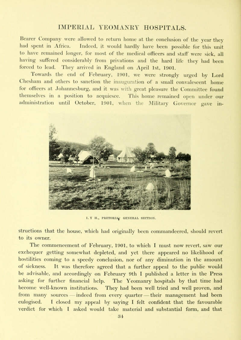 Bearer Company were allowed to return home at the conclusion of the year they had spent in Africa. Indeed, it would hardly have been possible for this unit to have remained longer, for most of the medical officers and staff were sick, all having suffered considerably from privations and the hard life they had been forced to lead. They arrived in England on April 1st, 1901. Towards the end of February, 1901, we were strongly urged by Lord Chesham and others to sanction the inauguration of a small convalescent home for officers at Johannesburg, and it was with great pleasure the Committee found themselves in a position to acquiesce. This home remained open under our administration until October, 1901, when the Military Governor gave in- I. Y H., PRETORIA|: GENERAL SECTION. structions that the house, which had originally been commandeered, should revert to its owner. The commencement of February, 1901, to which I must now revert, saw our exchequer getting somewhat depleted, and yet there appeared no likelihood of hostilities coming to a speedy conclusion, nor of any diminution in the amount of sickness. It was therefore agreed that a further appeal to the public would be advisable, and accordingly on February 9th I published a letter in the Press asking for further financial help. The Yeomanry hospitals by that time had become well-known institutions. They had been well tried and well proven, and from many sources — indeed from every quarter — their management had been eulogised. I closed my appeal by saying I felt confident that the favourable verdict for which I asked would take material and substantial form, and that
