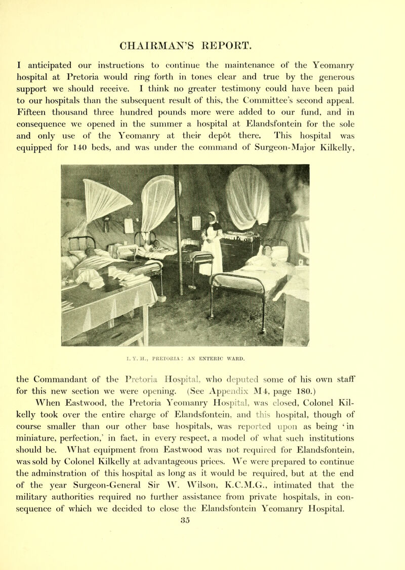 I anticipated our instructions to continue the maintenance of the Yeomanry hospital at Pretoria would ring forth in tones clear and true by the generous support we should receive. I think no greater testimony could have been paid to our hospitals than the subsequent result of this, the Committee’s second appeal. Fifteen thousand three hundred pounds more were added to our fund, and in consequence we opened in the summer a hospital at Elandsfontein for the sole and only use of the Yeomanry at their depot there. This hospital was equipped for 140 beds, and was under the command of Surgeon-Major Kilkelly, I.Y. H., PRETORIA: AN ENTERIC WARD. the Commandant of the Pretoria Hospital, who deputed some of his own staff for this new section we were opening. (See Appendix M4, page 180.) When Eastwood, the Pretoria Yeomanry Hospital, was closed, Colonel Kil- kelly took over the entire charge of Elandsfontein, and this hospital, though of course smaller than our other base hospitals, was reported upon as being ‘ in miniature, perfection,’ in fact, in every respect, a model of what such institutions should be. What equipment from Eastwood was not required for Elandsfontein. was sold by Colonel Kilkelly at advantageous prices. We were prepared to continue the adminstration of this hospital as long as it would be required, but at the end of the year Surgeon-General Sir W. Wilson, K.C.M.G., intimated that the military authorities required no further assistance from private hospitals, in con- sequence of which we decided to close the Elandsfontein Yeomanry Hospital.