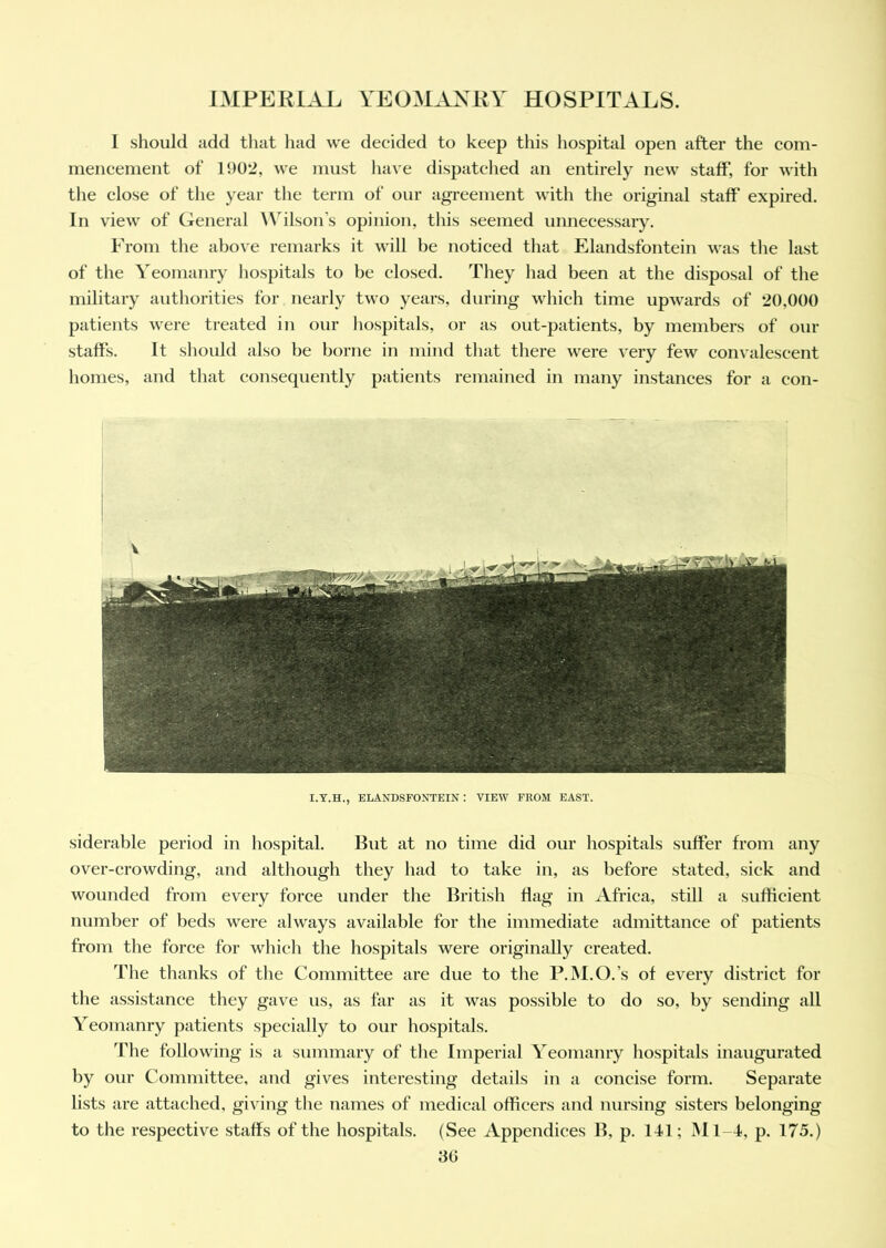 I should add that had we decided to keep this hospital open after the com- mencement of 1902, we must have dispatched an entirely new staff', for with the close of the year the term of our agreement with the original staff expired. In view of General Wilson’s opinion, this seemed unnecessary. Prom the above remarks it will be noticed that Elandsfontein was the last of the Yeomanry hospitals to be closed. They had been at the disposal of the military authorities for nearly two years, during which time upwards of 20.000 patients were treated in our hospitals, or as out-patients, by members of our staffs. It should also be borne in mind that there were very few convalescent homes, and that consequently patients remained in many instances for a con- I.Y.H., ELANDSFONTEIN : VIEW FROM EAST. siderable period in hospital. But at no time did our hospitals suffer from any over-crowding, and although they had to take in, as before stated, sick and wounded from every force under the British flag in Africa, still a sufficient number of beds were always available for the immediate admittance of patients from the force for which the hospitals were originally created. The thanks of the Committee are due to the P.M.O.’s of every district for the assistance they gave us, as far as it was possible to do so, by sending all Yeomanry patients specially to our hospitals. The following is a summary of the Imperial Yeomanry hospitals inaugurated by our Committee, and gives interesting details in a concise form. Separate lists are attached, giving the names of medical officers and nursing sisters belonging to the respective staffs of the hospitals. (See Appendices B, p. 141; M1-1, p. 175.)