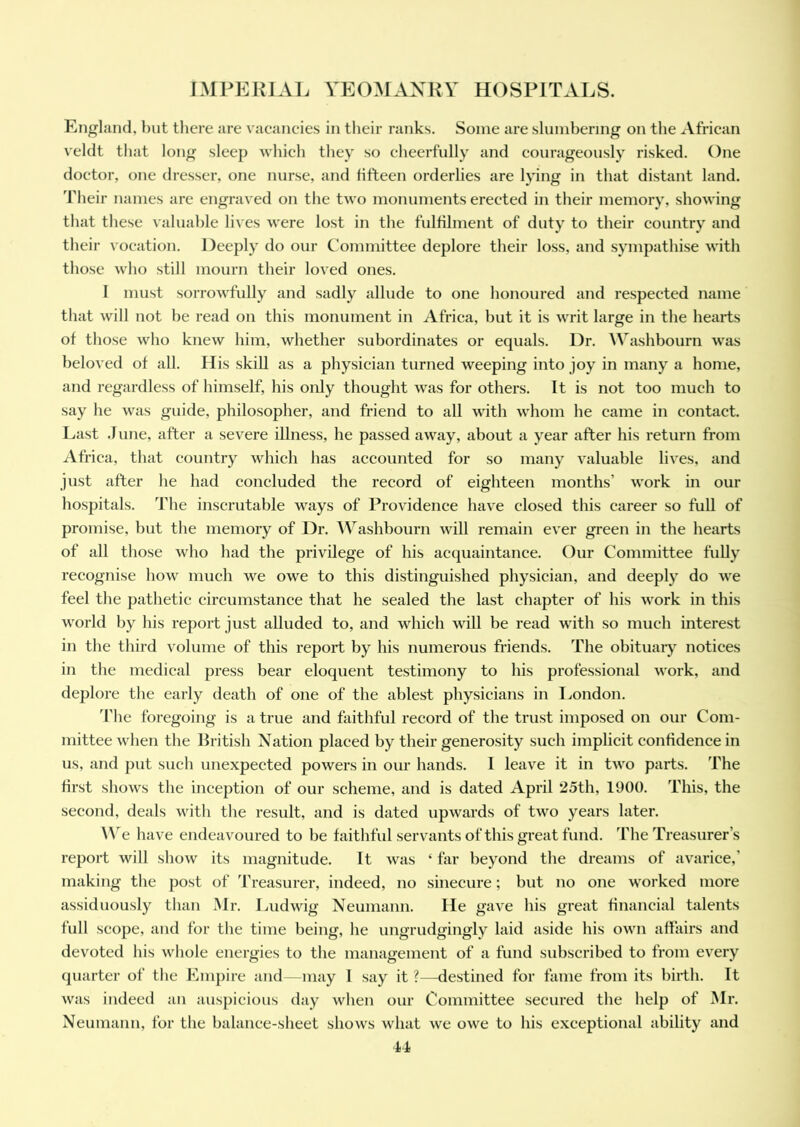 England, but there are vacancies in their ranks. Some are slumbering on the African veldt that long sleep which they so cheerfully and courageously risked. One doctor, one dresser, one nurse, and fifteen orderlies are lying in that distant land. Their names are engraved on the two monuments erected in their memory, showing that these valuable lives were lost in the fulfilment of duty to their country and their vocation. Deeply do our Committee deplore their loss, and sympathise with those who still mourn their loved ones. I must sorrowfully and sadly allude to one honoured and respected name that will not be read on this monument in Africa, but it is writ large in the hearts of those who knew him, whether subordinates or equals. l)r. Washbourn was beloved of all. His skill as a physician turned weeping into joy in many a home, and regardless of himself, his only thought was for others. It is not too much to say he was guide, philosopher, and friend to all with whom he came in contact. Last .1 une, after a severe illness, he passed away, about a year after his return from Africa, that country which has accounted for so many valuable lives, and just after he had concluded the record of eighteen months’ work in our hospitals. The inscrutable ways of Providence have closed this career so full of promise, but the memory of Dr. Washbourn will remain ever green in the hearts of all those who had the privilege of his acquaintance. Our Committee fully recognise how much we owe to this distinguished physician, and deeply do we feel the pathetic circumstance that he sealed the last chapter of his work in this world by his report just alluded to, and which will be read with so much interest in the third volume of this report by his numerous friends. The obituary notices in the medical press bear eloquent testimony to his professional work, and deplore the early death of one of the ablest physicians in London. The foregoing is a true and faithful record of the trust imposed on our Com- mittee when the British Nation placed by their generosity such implicit confidence in us, and put such unexpected powers in our hands. I leave it in two parts. The first shows the inception of our scheme, and is dated April *25th, 1900. This, the second, deals with the result, and is dated upwards of two years later. We have endeavoured to be faithful servants of this great fund. The Treasurer’s report will show its magnitude. It was ‘ far beyond the dreams of avarice,’ making the post of Treasurer, indeed, no sinecure; but no one worked more assiduously than Mr. Ludwig Neumann. He gave his great financial talents full scope, and for the time being, he ungrudgingly laid aside his own affairs and devoted his whole energies to the management of a fund subscribed to from every quarter of the Empire and—may I say it ?—destined for fame from its birth. It was indeed an auspicious day when our Committee secured the help of Mr. Neumann, for the balance-sheet shows what we owe to his exceptional ability and