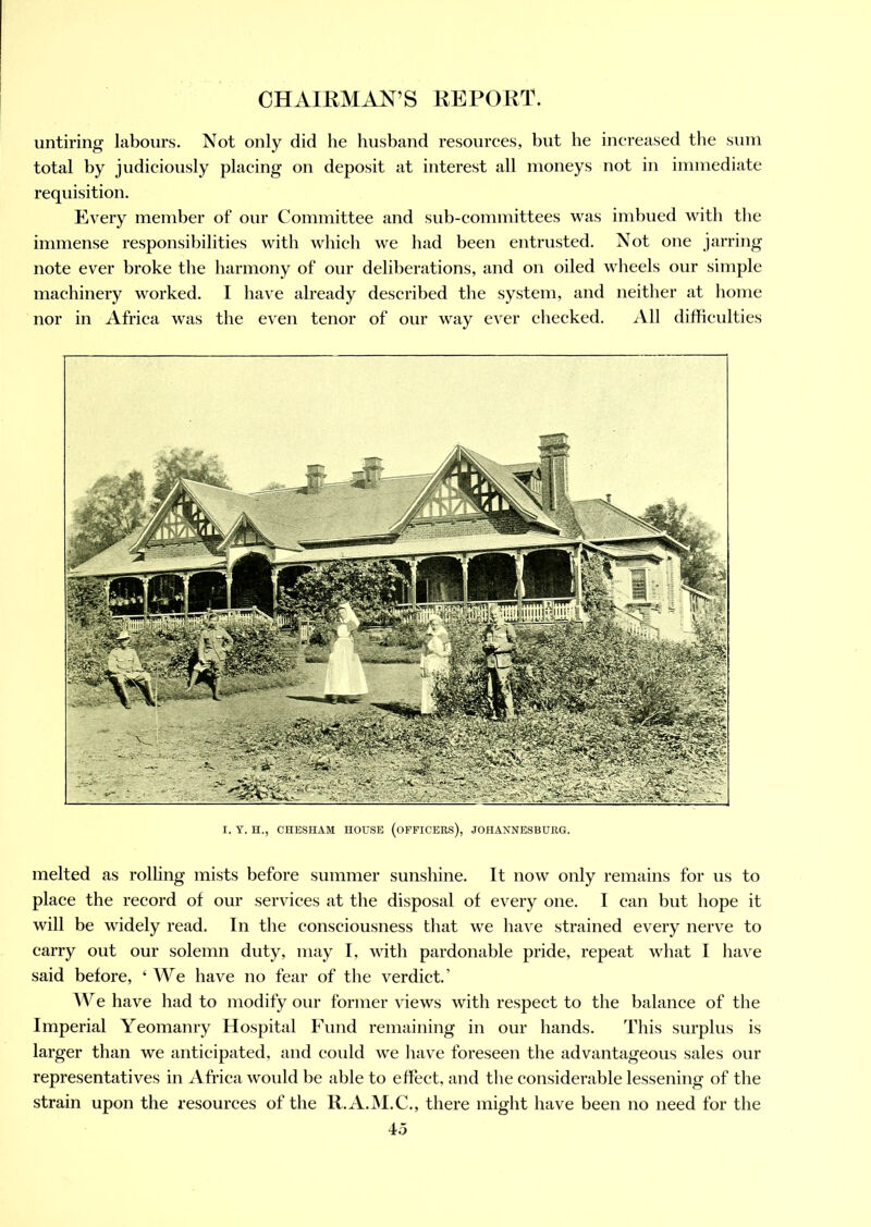 untiring labours. Not only did he husband resources, but he increased the sum total by judiciously placing on deposit at interest all moneys not in immediate requisition. Every member of our Committee and sub-committees was imbued with the immense responsibilities with which we had been entrusted. Not one jarring note ever broke the harmony of our deliberations, and on oiled wheels our simple machinery worked. I have already described the system, and neither at home nor in Africa was the even tenor of our way ever checked. All difficulties I. Y. H., CHESHAM HOUSE (OFFICERS), JOHANNESBURG. melted as rolling mists before summer sunshine. It now only remains for us to place the record of our services at the disposal of every one. I can but hope it will be widely read. In the consciousness that we have strained every nerve to carry out our solemn duty, may I, with pardonable pride, repeat what I have said before, ‘ We have no fear of the verdict.’ AVe have had to modify our former views with respect to the balance of the Imperial Yeomanry Hospital Fund remaining in our hands. This surplus is larger than we anticipated, and could we have foreseen the advantageous sales our representatives in Africa would be able to effect, and the considerable lessening of the strain upon the resources of the R.A.M.C., there might have been no need for the