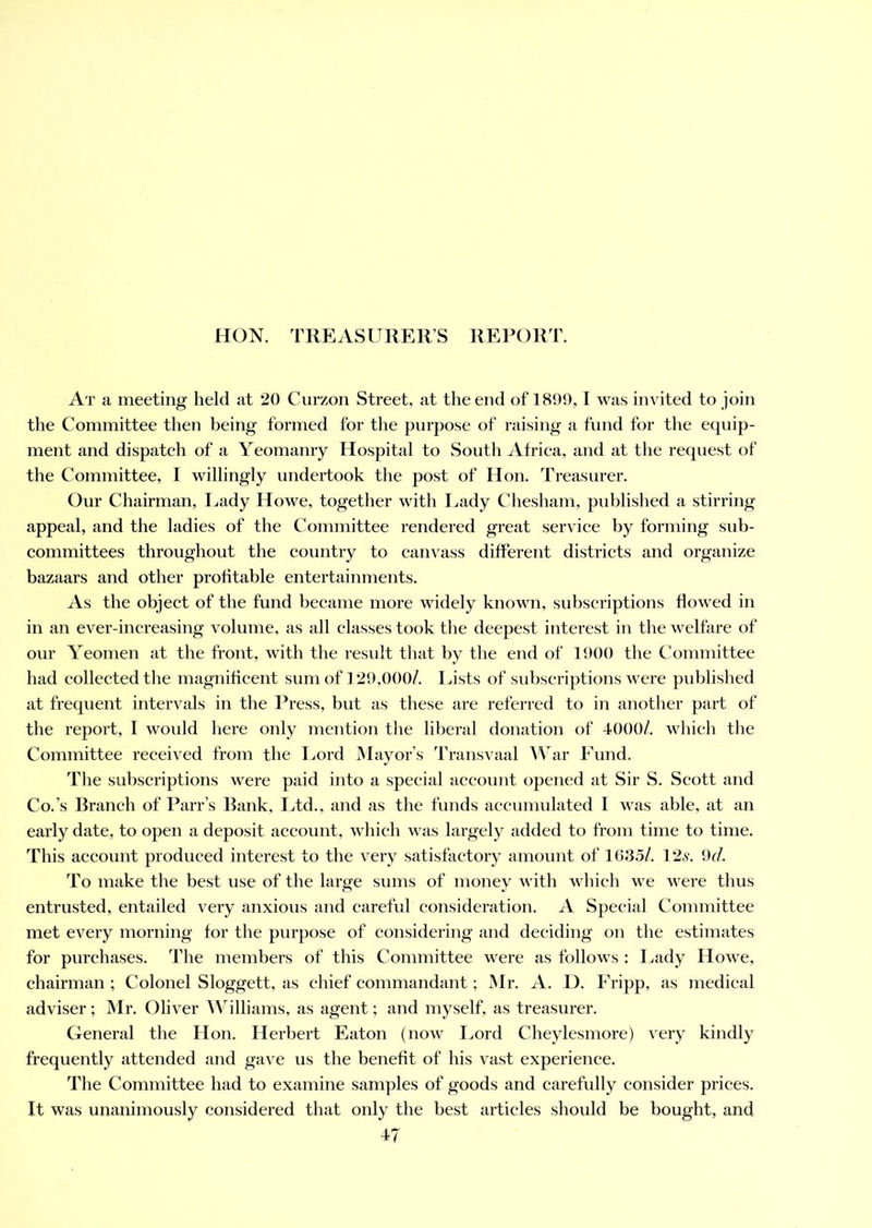 At a meeting held at 20 Curzon Street, at the end of 1899,1 was invited to join the Committee then being formed for the purpose of raising a fund for the equip- ment and dispatch of a Yeomanry Hospital to South Africa, and at the request of the Committee, I willingly undertook the post of Hon. Treasurer. Our Chairman, Lady Howe, together with Lady Chesham, published a stirring appeal, and the ladies of the Committee rendered great service by forming sub- committees throughout the country to canvass different districts and organize bazaars and other profitable entertainments. As the object of the fund became more widely known, subscriptions flowed in in an ever-increasing volume, as all classes took the deepest interest in the welfare of our Yeomen at the front, with the result that by the end of 1900 the Committee had collected the magnificent sum of 129,000/. Lists of subscriptions were published at frequent intervals in the Press, but as these are referred to in another part of the report, I would here only mention the liberal donation of 4000/. which the Committee received from the Lord Mayor’s Transvaal War Fund. The subscriptions were paid into a special account opened at Sir S. Scott and Co.’s Branch of Parr’s Bank, Ltd., and as the funds accumulated I was able, at an early date, to open a deposit account, which was largely added to from time to time. This account produced interest to the very satisfactory amount of 1635/. 126'. 9<r/. To make the best use of the large sums of money with which we were thus entrusted, entailed very anxious and careful consideration. A Special Committee met every morning for the purpose of considering and deciding on the estimates for purchases. The members of this Committee were as follows : Lady Howe, chairman ; Colonel Sloggett, as chief commandant; Mr. A. D. Fripp, as medical adviser; Mr. Oliver Williams, as agent; and myself, as treasurer. General the Hon. Herbert Eaton (now Lord Cheylesmore) very kindly frequently attended and gave us the benefit of his vast experience. The Committee had to examine samples of goods and carefully consider prices. It was unanimously considered that only the best articles should be bought, and