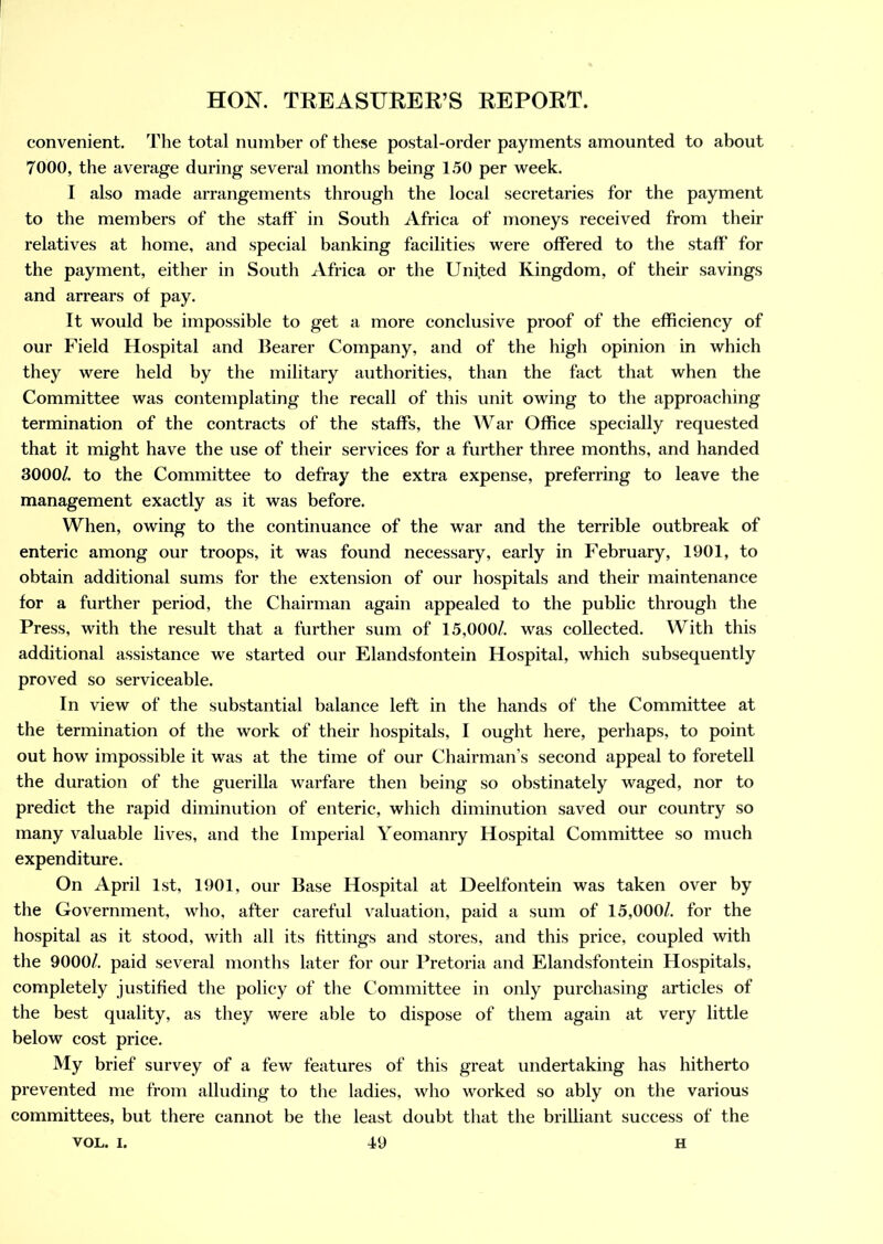 convenient. The total number of these postal-order payments amounted to about 7000, the average during several months being 150 per week. I also made arrangements through the local secretaries for the payment to the members of the staff in South Africa of moneys received from their relatives at home, and special banking facilities were offered to the staff' for the payment, either in South Africa or the United Kingdom, of their savings and arrears of pay. It would be impossible to get a more conclusive proof of the efficiency of our Field Hospital and Bearer Company, and of the high opinion in which they were held by the military authorities, than the fact that when the Committee was contemplating the recall of this unit owing to the approaching termination of the contracts of the staffs, the War Office specially requested that it might have the use of their services for a further three months, and handed 3000/. to the Committee to defray the extra expense, preferring to leave the management exactly as it was before. When, owing to the continuance of the war and the terrible outbreak of enteric among our troops, it was found necessary, early in February, 1901, to obtain additional sums for the extension of our hospitals and their maintenance for a further period, the Chairman again appealed to the public through the Press, with the result that a further sum of 15,000/. was collected. With this additional assistance we started our Elandsfontein Hospital, which subsequently proved so serviceable. In view of the substantial balance left in the hands of the Committee at the termination of the work of their hospitals, I ought here, perhaps, to point out how impossible it was at the time of our Chairman’s second appeal to foretell the duration of the guerilla warfare then being so obstinately waged, nor to predict the rapid diminution of enteric, which diminution saved our country so many valuable lives, and the Imperial Yeomanry Hospital Committee so much expenditure. On April 1st, 1901, our Base Hospital at Deelfontein was taken over by the Government, who, after careful valuation, paid a sum of 15,000/. for the hospital as it stood, with all its fittings and stores, and this price, coupled with the 9000/. paid several months later for our Pretoria and Elandsfontein Hospitals, completely justified the policy of the Committee in only purchasing articles of the best quality, as they were able to dispose of them again at very little below cost price. My brief survey of a few features of this great undertaking has hitherto prevented me from alluding to the ladies, who worked so ably on the various committees, but there cannot be the least doubt that the brilliant success of the