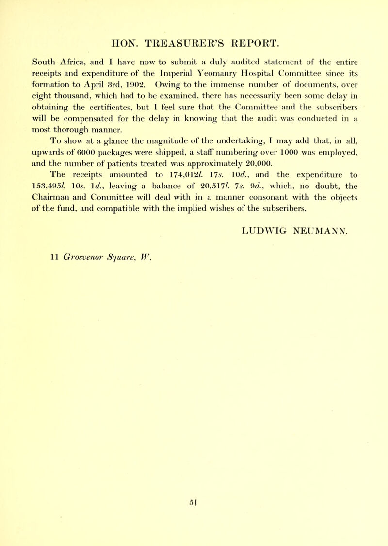 South Africa, and I have now to submit a duly audited statement of the entire receipts and expenditure of the Imperial Yeomanry Hospital Committee since its formation to April 3rd, 1902. Owing to the immense number of documents, over eight thousand, which had to be examined, there has necessarily been some delay in obtaining the certificates, but I feel sure that the Committee and the subscribers will be compensated for the delay in knowing that the audit was conducted in a most thorough manner. To show at a glance the magnitude of the undertaking, I may add that, in all, upwards of 6000 packages were shipped, a staff' numbering over 1000 was employed, and the number of patients treated was approximately 20,000. The receipts amounted to 174,012/. 17s. 10r/., and the expenditure to 153,495/. 10s. Id., leaving a balance of 20,517/. 7s. 9d., which, no doubt, the Chairman and Committee will deal with in a manner consonant with the objects of the fund, and compatible with the implied wishes of the subscribers. LUDWIG NEUMANN. 11 Gi •osvenor Square, JV. 5!