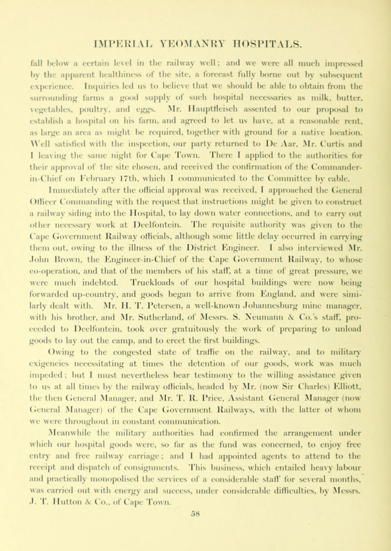 full Ik'Iow a certain level in the railway well: and we were all much impressed by the apparent healthiness of the site, a forecast fully borne out by subsequent experience. Inquiries led us to believe that we should Ik* able to obtain from the surrounding farms a good supply of such hospital necessaries as milk, butter, vegetables, poultry, and eggs. Mr. HauptHeisch assented to our proposal to establish a hospital on his farm, and agreed to let 11s have, at a reasonable rent, as large an area as might be required, together with ground for a native location. Well satisfied with the inspection, our party returned to l)e Aar, Mr. Curtis and I leaving the same night for Cape Town. There I applied to the authorities for their approval of the site chosen, and received the confirmation of the Commander- in-Chief on February 17th. which I communicated to the Committee by cable. Immediately after the official approval was received, I approached the General Officer Commanding with the request that instructions might be given to construct a railway siding into the Hospital, to lay down water connections, and to carry out other necessary work at Deelfontein. The requisite authority was given to the Cape Government Railway officials, although some little delay occurred in carrying them out. owing to the illness of the District Engineer. I also interviewed Mr. John brown, the Engineer in-Chief of the Cape Government Railway, to whose co-operation, and that of the members of his staff, at a time of great pressure, we were much indebted. Truckloads of our hospital buildings were now being forwarded up-country, and goods began to arrive from England, and were simi- larly dealt with. Mr. II. T. Petersen, a well-known Johannesburg mine manager, with his brother, and Mr. Sutherland, of Messrs. S. Neumann \ Co.'s staff, pro- ceeded to Deelfontein, took over gratuitously the work of preparing to unload goods to lay out the camp, and to erect the first buildings. Owing to the congested state of traffic on the railwav. and to military exigencies necessitating at times the detention of our goods, work was much impeded : but I must nevertheless bear testimony to the willing assistance given to us at all times by the railway officials, headed by Mr. (now Sir Charles) Elliott, the then General Manager, and Mr. T. R. Price, Assistant General Manager (now General Manager) of the Cape Government Railways, with the latter of whom we were throughout in constant communication. Meanwhile the military authorities had confirmed the arrangement under which our hospital goods were, so far as the fund was concerned, to enjoy free entry and free railway carriage: and 1 had appointed agents to attend to the receipt and dispatch of consignments. This business, which entailed heavy labour and practically monopolised the services of a considerable staff for several months, was carried out with energy and success, under considerable difficulties, by Messrs. J. T. Hutton \ Co., of Cape 'Town.