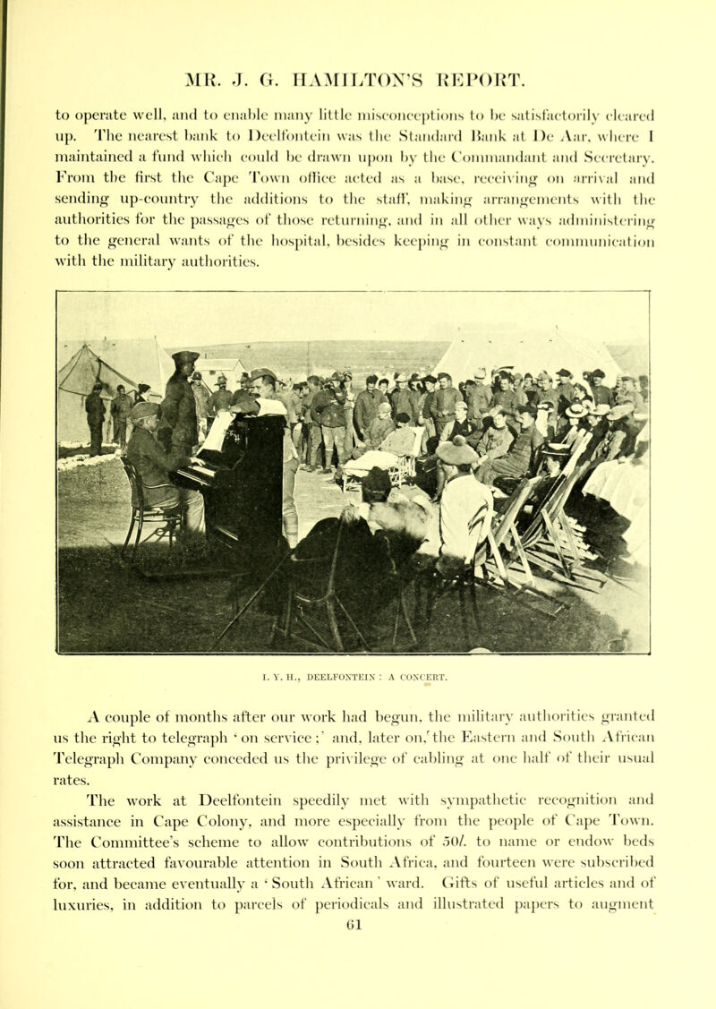 to operate well, and to enable many little misconceptions to be satisfactorily cleared up. 'Fbe nearest bank to Deelfontein was the Standard Hank at I)e Aar, where I maintained a fund which could be drawn upon by the Commandant and Secretary. From the first the Cape Town office acted as a base, receiving on arrival and sending up-country the additions to the staff, making arrangements with the authorities for the passages of those returning, and in all other ways administering to the general wants of the hospital, besides keeping in constant communication with the military authorities. I. Y. H., DEELFOXTEIX : A C'OXCERT. A couple of months after our work had begun, the military authorities granted us the right to telegraph * on service;' and. later on.r the Eastern and South African Telegraph Company conceded us the privilege of cabling at one half of their usual rates. The work at Deelfontein speedily met with sympathetic recognition and assistance in Cape Colony, and more especially from the people of Cape Town. The Committee’s scheme to allow contributions of .50/. to name or endow beds soon attracted favourable attention in South Africa, and fourteen were subscribed for, and became eventually a ‘ South African ' ward. Gifts of useful articles and of luxuries, in addition to parcels of periodicals and illustrated papers to augment