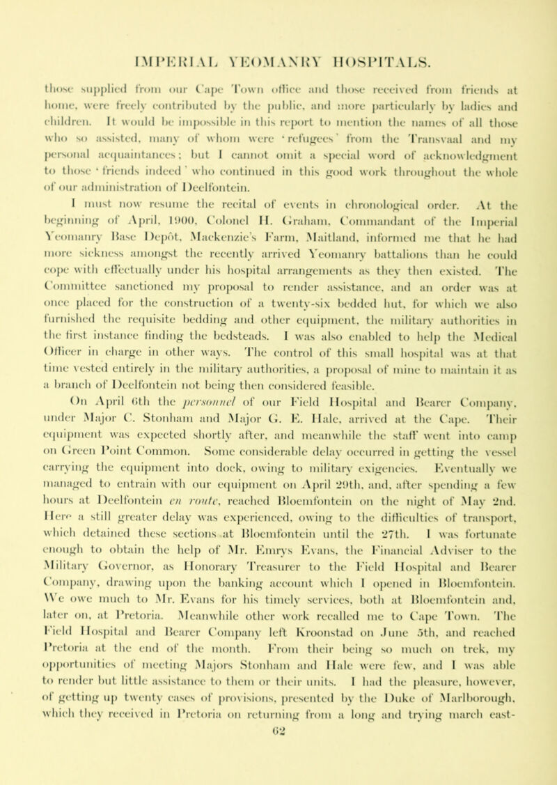 those supplied from our Cape Town office and those received from friends at home, were freely contributed by the public, and more particularly by ladies and children. It would be impossible in this report to mention the names of all those who so assisted, many of whom were ‘ refugees from the Transvaal and mv personal acquaintances; but I cannot omit a special word of acknowledgment to those * friends indeed who continued in this good work throughout the whole of our administration of Deelfontein. I must now resume the recital of events in chronological order. At the beginning of April, 11)00, Colonel II. Graham, Commandant of the Imperial \ eomanry Base Depot, Mackenzie s Farm, Maitland, informed me that he had more sickness amongst the recently arrived Yeomanry battalions than he could cope with effectually under his hospital arrangements as they then existed. The Committee sanctioned my proposal to render assistance, and an order was at once placed for the construction of a twenty-six bedded hut, for which we also furnished the requisite bedding and other equipment, the military authorities in the first instance finding the bedsteads. I was also enabled to help the Medical Officer in charge in other ways. The control of this small hospital was at that time vested entirely in the military authorities, a proposal of mine to maintain it as a branch of Deelfontein not being then considered feasible. On April Cth the personnel of our Field Hospital and Bearer Company, under Major C. Stonham and Major G. E. Ilale, arrived at the Cape. Their equipment was expected shortly after, and meanwhile the staff went into camp on Green Point Common. Some considerable delay occurred in getting the vessel carrying the equipment into dock, owing to military exigencies. Eventually we managed to entrain with our equipment on April 29th, and, after spending a few hours at Deelfontein en route, reached Bloemfontein on the night of May 2nd. Here a still greater delay was experienced, owing to the difficulties of transport, which detained these sections at Bloemfontein until the 27th. I was fortunate enough to obtain the help of Mr. Finns Evans, the Financial Adviser to the Military Governor, as Honorary Treasurer to the Field Hospital and Bearer Company, drawing upon the banking account which I opened in Bloemfontein. We owe much to Mr. Evans for his timely services, both at Bloemfontein and, later on, at Pretoria. Meanwhile other work recalled me to Cape Town. The field Hospital and Bearer Company left Kroonstad on dune 5th, and reached Pretoria at the end of the month. From their being so much on trek, my opportunities of meeting Majors Stonham and Hale were few. and I was able to render but little assistance to them or their units. I had the pleasure, however, of getting up twenty cases of provisions, presented by the Duke of Marlborough, which they received in Pretoria on returning from a long and trying march east-